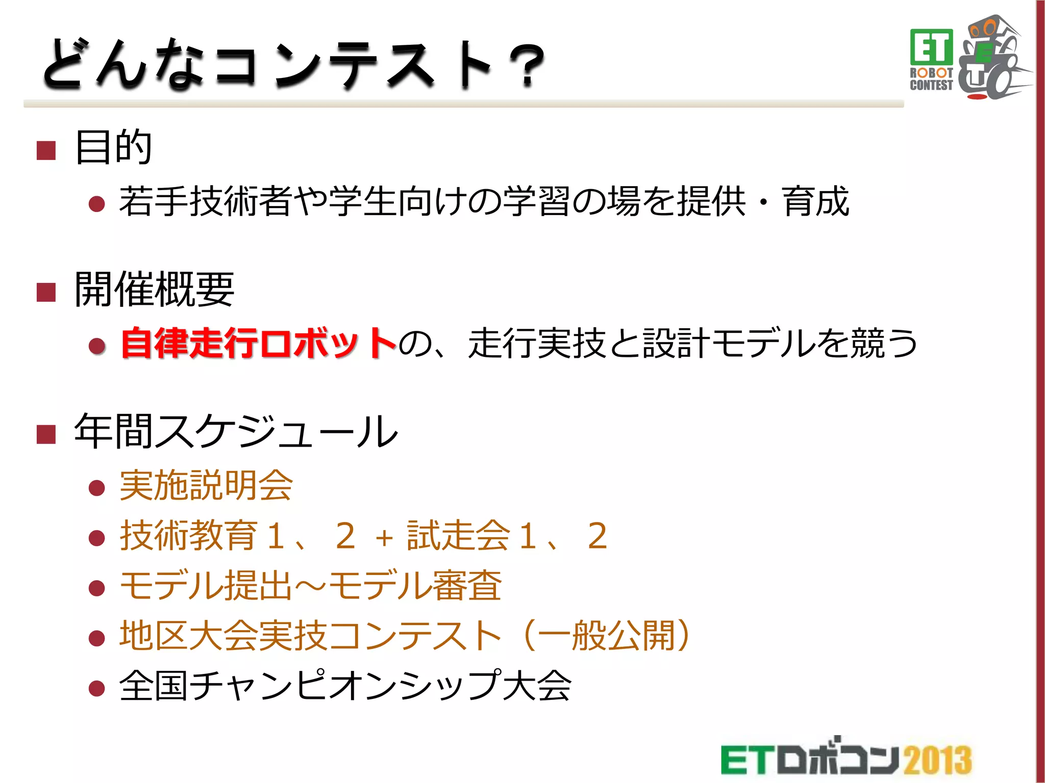 どんなコンテスト？


目的




開催概要




若手技術者や学生向けの学習の場を提供・育成

自律走行ロボットの、走行実技と設計モデルを競う

年間スケジュール
実施説明会
 技術教育１、２ + 試走会１、２
 モデル提出～モデル審査
 地区大会実技コンテスト（一般公開）
 全国チャンピオンシップ大会


 