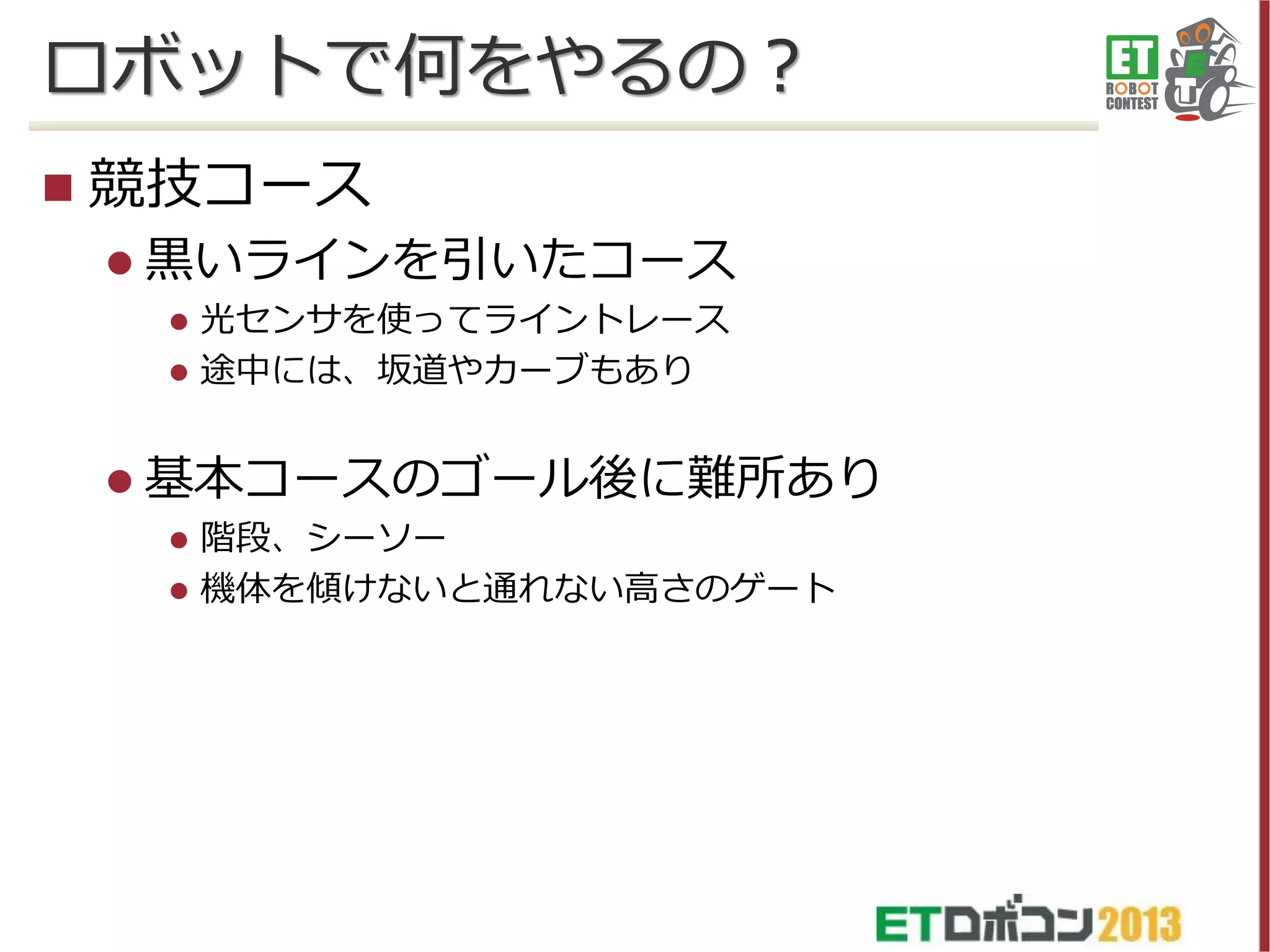 ロボットで何をやるの？


競技コース
 黒いラインを引いたコース



光センサを使ってライントレース
途中には、坂道やカーブもあり

 基本コースのゴール後に難所あり




階段、シーソー
機体を傾けないと通れない高さのゲート

 