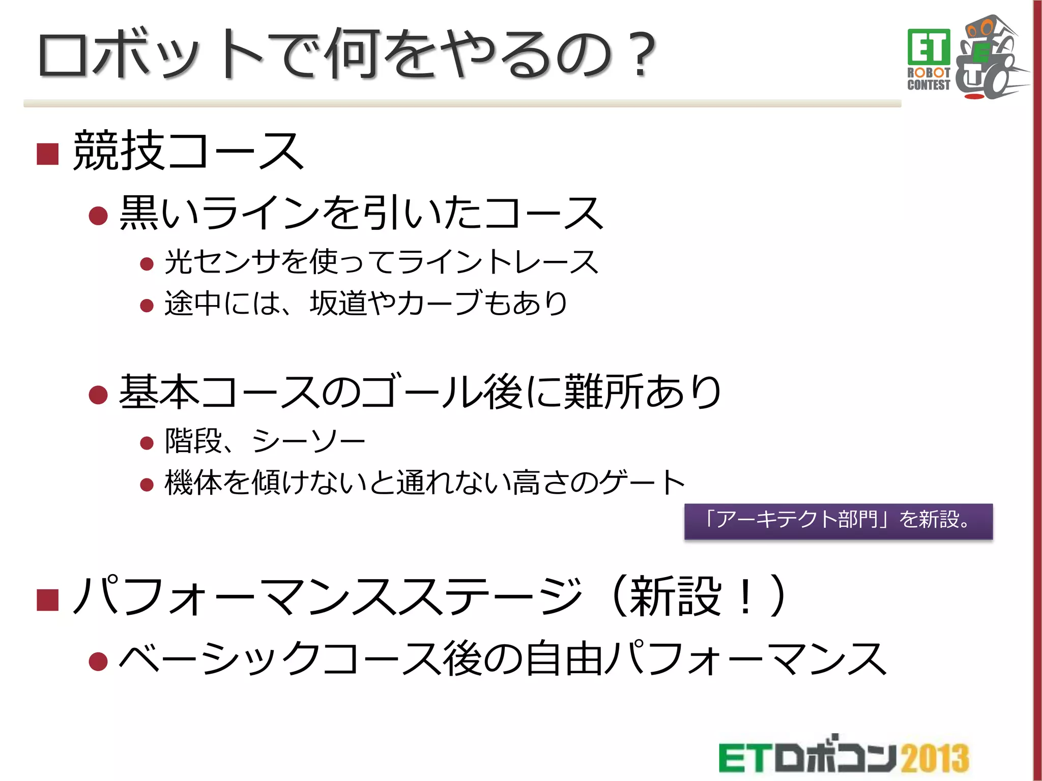 ロボットで何をやるの？


競技コース
 黒いラインを引いたコース



光センサを使ってライントレース
途中には、坂道やカーブもあり

 基本コースのゴール後に難所あり




階段、シーソー
機体を傾けないと通れない高さのゲート
「アーキテクト部門」を新設。



パフォーマンスステージ（新設！）
 ベーシックコース後の自由パフォーマンス

 