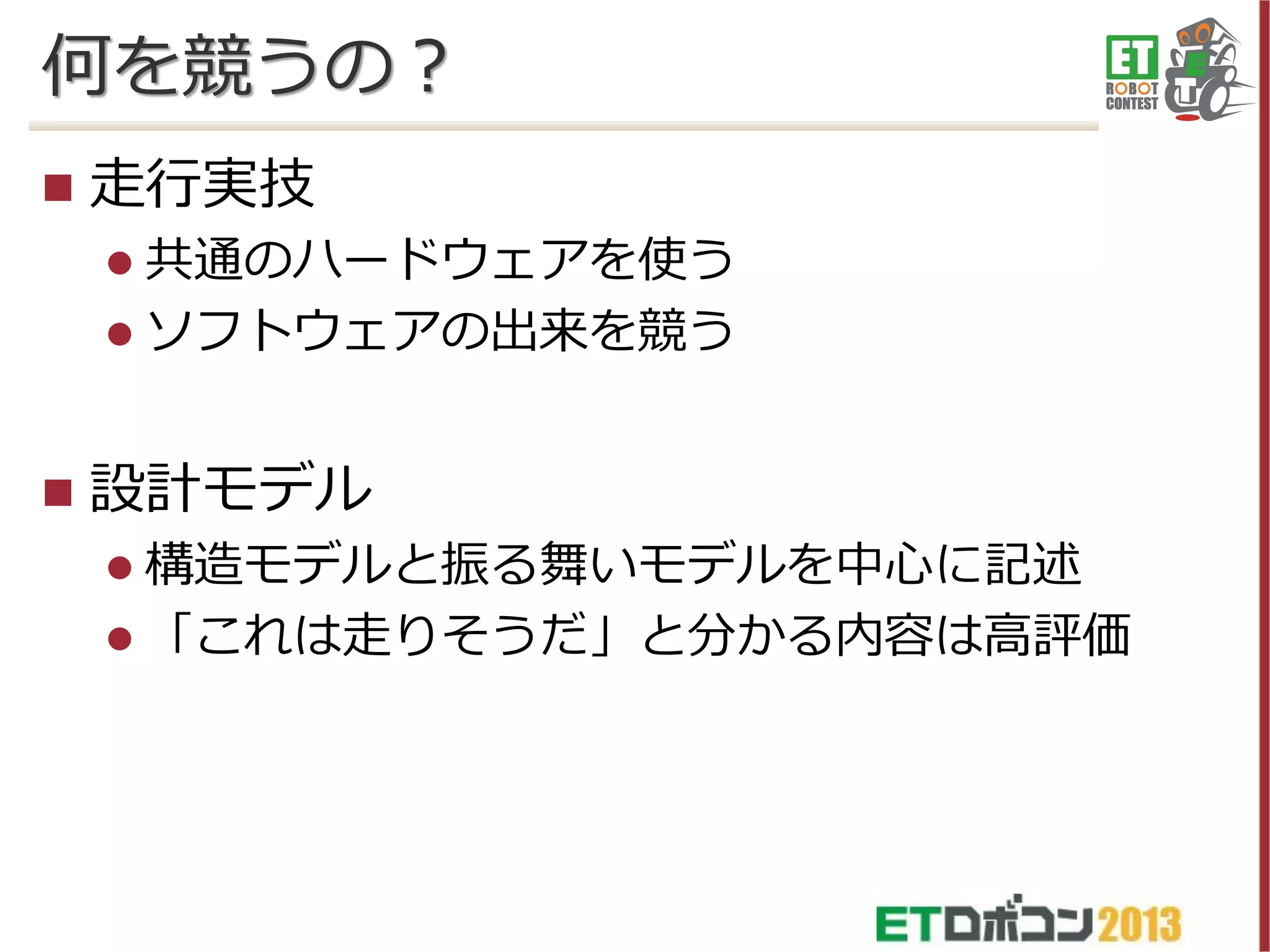 何を競うの？


走行実技
 共通のハードウェアを使う
 ソフトウェアの出来を競う



設計モデル
 構造モデルと振る舞いモデルを中心に記述
 「これは走りそうだ」と分かる内容は高評価

 