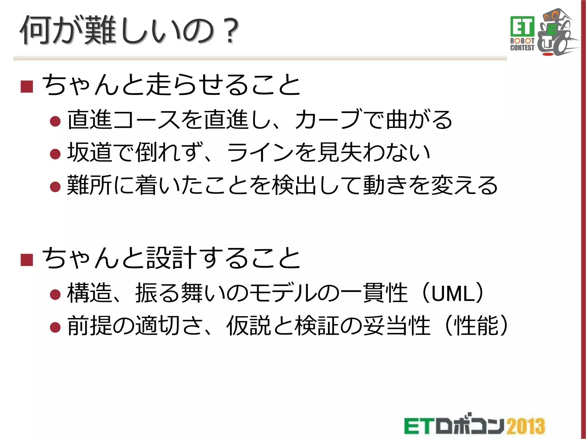 何が難しいの？


ちゃんと走らせること
 直進コースを直進し、カーブで曲がる
 坂道で倒れず、ラインを見失わない

 難所に着いたことを検出して動きを変える



ちゃんと設計すること
 構造、振る舞いのモデルの一貫性（UML）
 前提の適切さ、仮説と検証の妥当性（性能）

 
