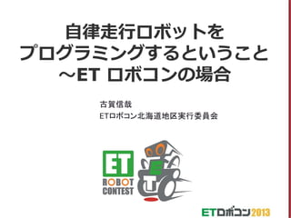 自律走行ロボットを
プログラミングするということ
～ET ロボコンの場合
古賀信哉
ETロボコン北海道地区実行委員会

 