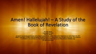 Amen! Hallelujah! – A Study of the
Book of Revelation
By Dale Wells
Copyright © 2013
Dale R. Wells
Scripture quoted by permission. All scripture quotations, unless otherwise indicated, are taken from the NET
Bible® copyright ©1996-2006 by Biblical Studies Press, L.L.C. www.bible.org. All rights reserved. This material
is available in its entirety as a free download or online web use at http://www.netbible.org/.
All rights reserved.
1
 