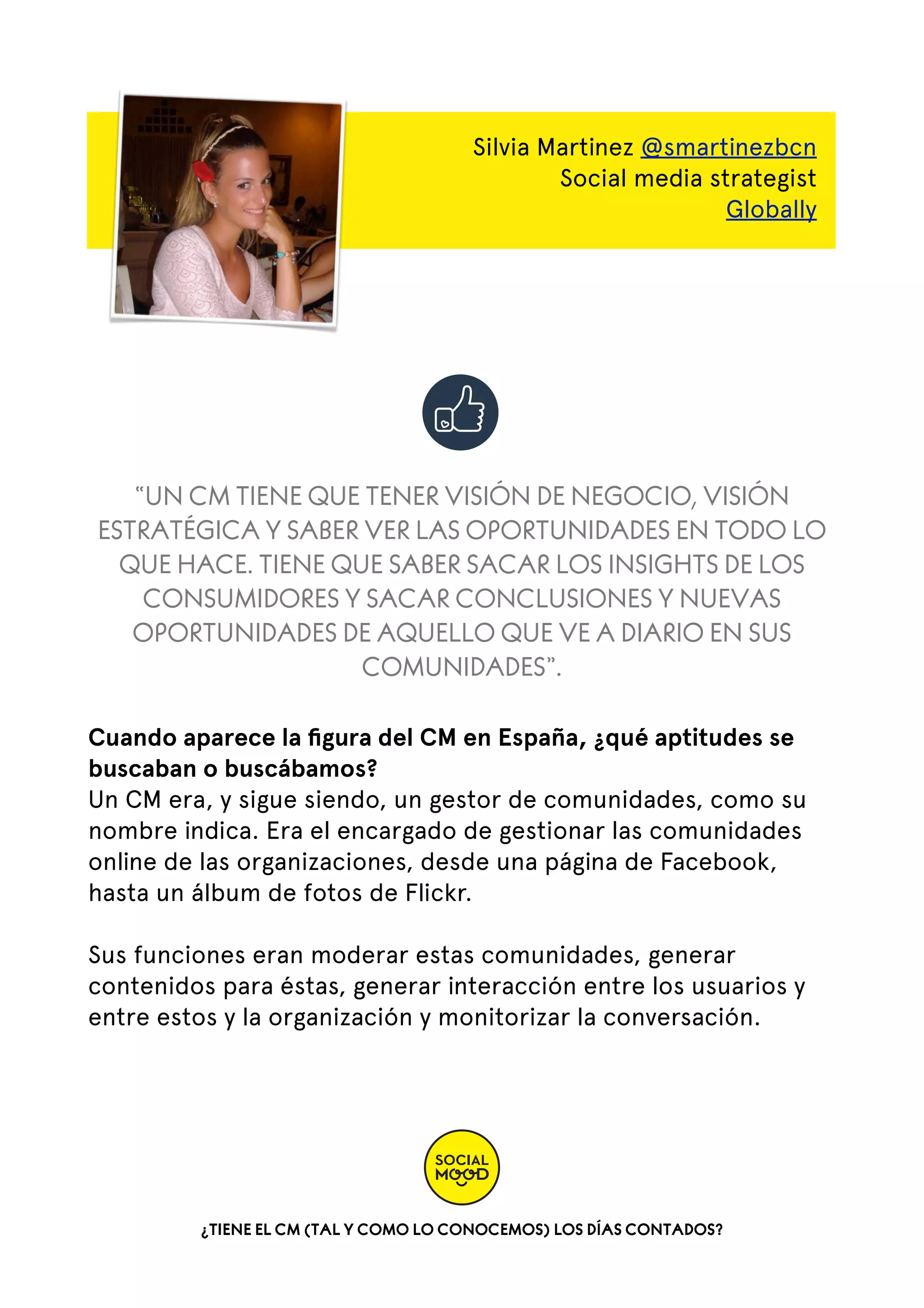 Silvia Martinez @smartinezbcn
Social media strategist
Globally

“UN CM TIENE QUE TENER VISIÓN DE NEGOCIO, VISIÓN
ESTRATÉGICA Y SABER VER LAS OPORTUNIDADES EN TODO LO
QUE HACE. TIENE QUE SABER SACAR LOS INSIGHTS DE LOS
CONSUMIDORES Y SACAR CONCLUSIONES Y NUEVAS
OPORTUNIDADES DE AQUELLO QUE VE A DIARIO EN SUS
COMUNIDADES”.
Cuando aparece la ﬁgura del CM en España, ¿qué aptitudes se
buscaban o buscábamos?
Un CM era, y sigue siendo, un gestor de comunidades, como su
nombre indica. Era el encargado de gestionar las comunidades
online de las organizaciones, desde una página de Facebook,
hasta un álbum de fotos de Flickr.
Sus funciones eran moderar estas comunidades, generar
contenidos para éstas, generar interacción entre los usuarios y
entre estos y la organización y monitorizar la conversación.

¿TIENE EL CM (TAL Y COMO LO CONOCEMOS) LOS DÍAS CONTADOS?

 