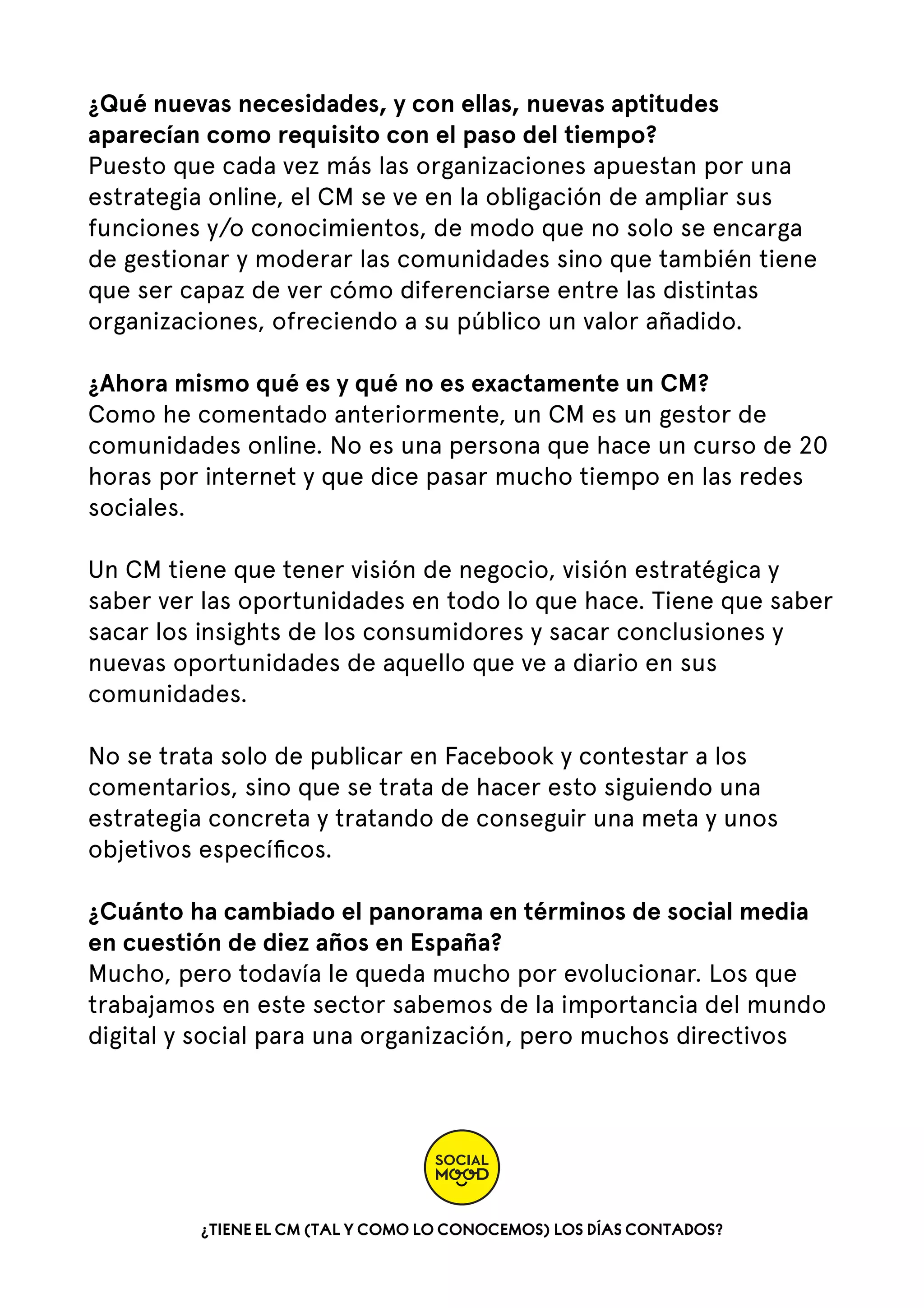 ¿Qué nuevas necesidades, y con ellas, nuevas aptitudes
aparecían como requisito con el paso del tiempo?
Puesto que cada vez más las organizaciones apuestan por una
estrategia online, el CM se ve en la obligación de ampliar sus
funciones y/o conocimientos, de modo que no solo se encarga
de gestionar y moderar las comunidades sino que también tiene
que ser capaz de ver cómo diferenciarse entre las distintas
organizaciones, ofreciendo a su público un valor añadido.
¿Ahora mismo qué es y qué no es exactamente un CM?
Como he comentado anteriormente, un CM es un gestor de
comunidades online. No es una persona que hace un curso de 20
horas por internet y que dice pasar mucho tiempo en las redes
sociales.
Un CM tiene que tener visión de negocio, visión estratégica y
saber ver las oportunidades en todo lo que hace. Tiene que saber
sacar los insights de los consumidores y sacar conclusiones y
nuevas oportunidades de aquello que ve a diario en sus
comunidades.
No se trata solo de publicar en Facebook y contestar a los
comentarios, sino que se trata de hacer esto siguiendo una
estrategia concreta y tratando de conseguir una meta y unos
objetivos especíﬁcos.
¿Cuánto ha cambiado el panorama en términos de social media
en cuestión de diez años en España?
Mucho, pero todavía le queda mucho por evolucionar. Los que
trabajamos en este sector sabemos de la importancia del mundo
digital y social para una organización, pero muchos directivos

¿TIENE EL CM (TAL Y COMO LO CONOCEMOS) LOS DÍAS CONTADOS?

 
