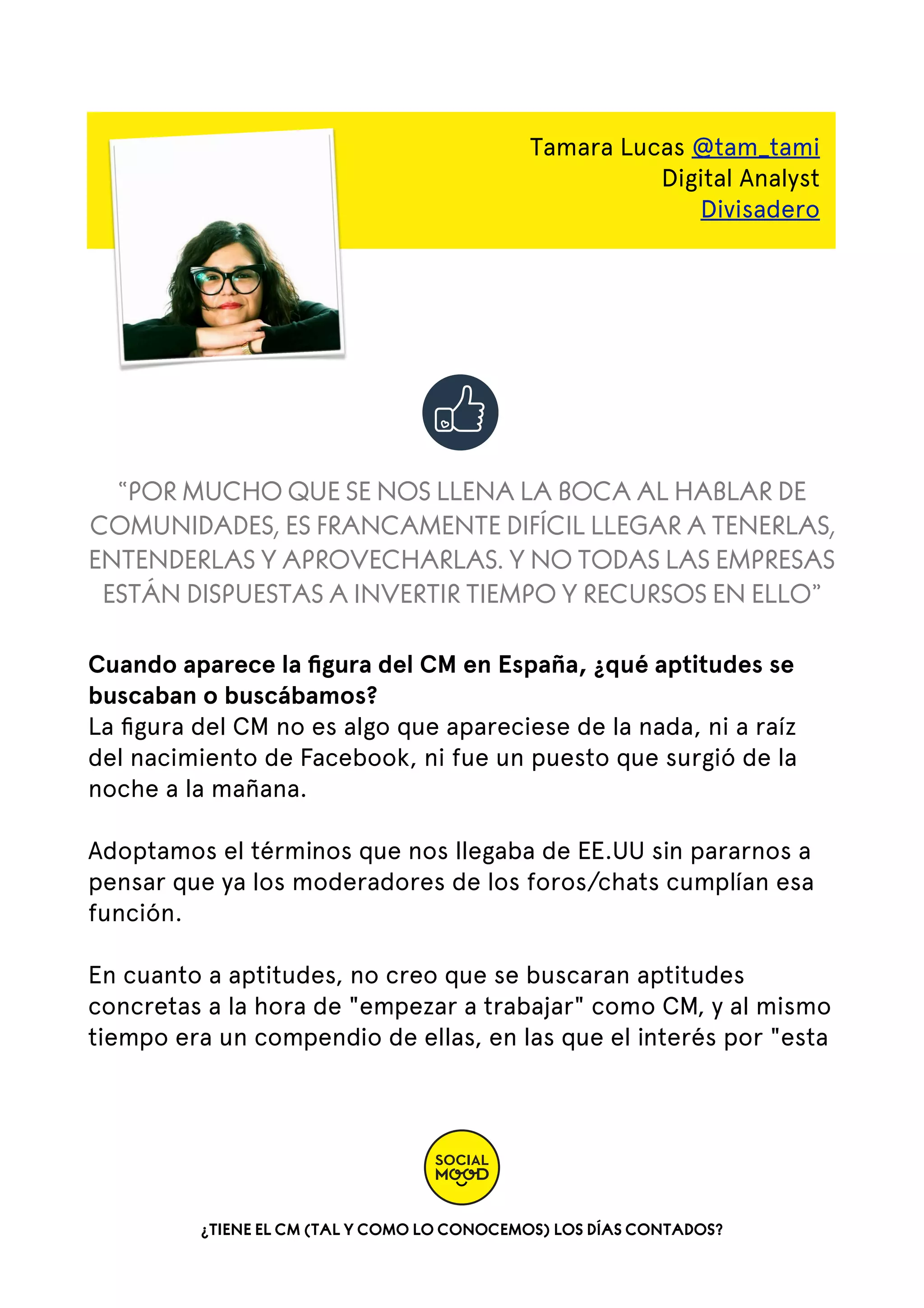 Tamara Lucas @tam_tami
Digital Analyst
Divisadero

“POR MUCHO QUE SE NOS LLENA LA BOCA AL HABLAR DE
COMUNIDADES, ES FRANCAMENTE DIFÍCIL LLEGAR A TENERLAS,
ENTENDERLAS Y APROVECHARLAS. Y NO TODAS LAS EMPRESAS
ESTÁN DISPUESTAS A INVERTIR TIEMPO Y RECURSOS EN ELLO”
Cuando aparece la ﬁgura del CM en España, ¿qué aptitudes se
buscaban o buscábamos?
La ﬁgura del CM no es algo que apareciese de la nada, ni a raíz
del nacimiento de Facebook, ni fue un puesto que surgió de la
noche a la mañana.
Adoptamos el términos que nos llegaba de EE.UU sin pararnos a
pensar que ya los moderadores de los foros/chats cumplían esa
función.
En cuanto a aptitudes, no creo que se buscaran aptitudes
concretas a la hora de "empezar a trabajar" como CM, y al mismo
tiempo era un compendio de ellas, en las que el interés por "esta

¿TIENE EL CM (TAL Y COMO LO CONOCEMOS) LOS DÍAS CONTADOS?

 