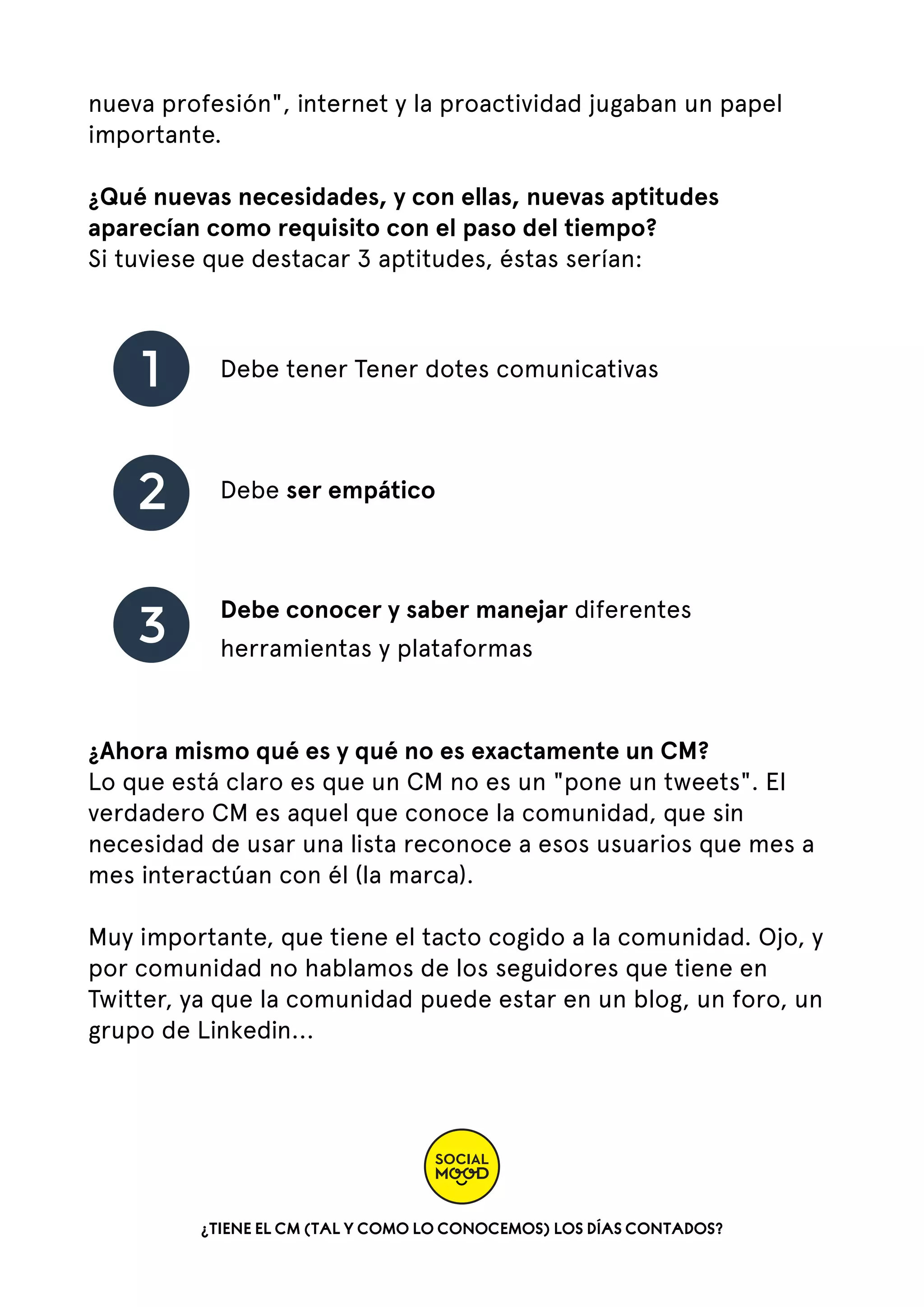 nueva profesión", internet y la proactividad jugaban un papel
importante.
¿Qué nuevas necesidades, y con ellas, nuevas aptitudes
aparecían como requisito con el paso del tiempo?
Si tuviese que destacar 3 aptitudes, éstas serían:

1

Debe tener Tener dotes comunicativas

2

Debe ser empático

3

Debe conocer y saber manejar diferentes
herramientas y plataformas

¿Ahora mismo qué es y qué no es exactamente un CM?
Lo que está claro es que un CM no es un "pone un tweets". El
verdadero CM es aquel que conoce la comunidad, que sin
necesidad de usar una lista reconoce a esos usuarios que mes a
mes interactúan con él (la marca).
Muy importante, que tiene el tacto cogido a la comunidad. Ojo, y
por comunidad no hablamos de los seguidores que tiene en
Twitter, ya que la comunidad puede estar en un blog, un foro, un
grupo de Linkedin...   

¿TIENE EL CM (TAL Y COMO LO CONOCEMOS) LOS DÍAS CONTADOS?

 