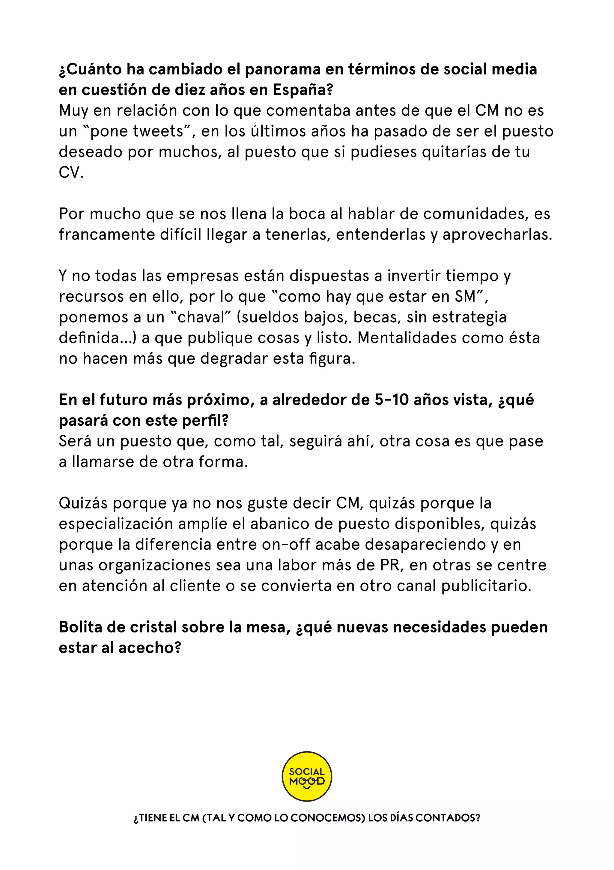 ¿Cuánto ha cambiado el panorama en términos de social media
en cuestión de diez años en España?
Muy en relación con lo que comentaba antes de que el CM no es
un “pone tweets”, en los últimos años ha pasado de ser el puesto
deseado por muchos, al puesto que si pudieses quitarías de tu
CV.  
Por mucho que se nos llena la boca al hablar de comunidades, es
francamente difícil llegar a tenerlas, entenderlas y aprovecharlas.
Y no todas las empresas están dispuestas a invertir tiempo y
recursos en ello, por lo que “como hay que estar en SM”,
ponemos a un “chaval” (sueldos bajos, becas, sin estrategia
deﬁnida…) a que publique cosas y listo. Mentalidades como ésta
no hacen más que degradar esta ﬁgura.  
En el futuro más próximo, a alrededor de 5-10 años vista, ¿qué
pasará con este perﬁl?
Será un puesto que, como tal, seguirá ahí, otra cosa es que pase
a llamarse de otra forma.
Quizás porque ya no nos guste decir CM, quizás porque la
especialización amplíe el abanico de puesto disponibles, quizás
porque la diferencia entre on-off acabe desapareciendo y en
unas organizaciones sea una labor más de PR, en otras se centre
en atención al cliente o se convierta en otro canal publicitario.
Bolita de cristal sobre la mesa, ¿qué nuevas necesidades pueden
estar al acecho?

¿TIENE EL CM (TAL Y COMO LO CONOCEMOS) LOS DÍAS CONTADOS?

 