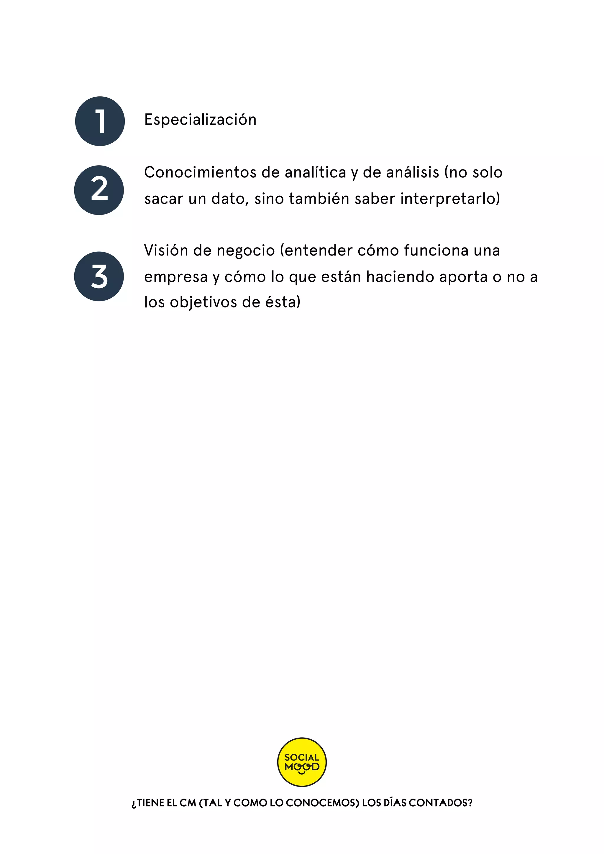 1
2
3

Especialización
Conocimientos de analítica y de análisis (no solo
sacar un dato, sino también saber interpretarlo)
Visión de negocio (entender cómo funciona una
empresa y cómo lo que están haciendo aporta o no a
los objetivos de ésta)

¿TIENE EL CM (TAL Y COMO LO CONOCEMOS) LOS DÍAS CONTADOS?

 