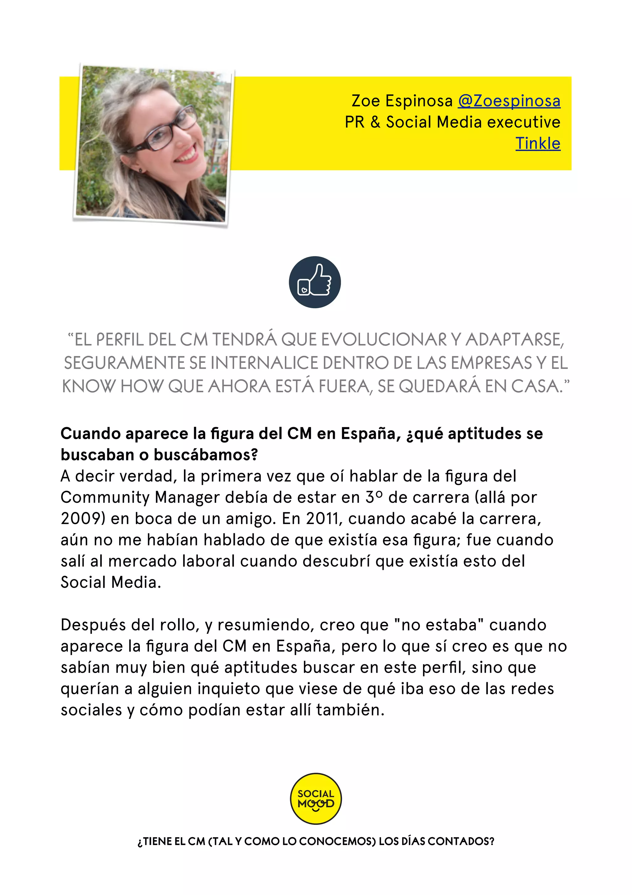 Zoe Espinosa @Zoespinosa
PR & Social Media executive
Tinkle

“EL PERFIL DEL CM TENDRÁ QUE EVOLUCIONAR Y ADAPTARSE,
SEGURAMENTE SE INTERNALICE DENTRO DE LAS EMPRESAS Y EL
KNOW HOW QUE AHORA ESTÁ FUERA, SE QUEDARÁ EN CASA.”
Cuando aparece la ﬁgura del CM en España, ¿qué aptitudes se
buscaban o buscábamos?
A decir verdad, la primera vez que oí hablar de la ﬁgura del
Community Manager debía de estar en 3º de carrera (allá por
2009) en boca de un amigo. En 2011, cuando acabé la carrera,
aún no me habían hablado de que existía esa ﬁgura; fue cuando
salí al mercado laboral cuando descubrí que existía esto del
Social Media.  
Después del rollo, y resumiendo, creo que "no estaba" cuando
aparece la ﬁgura del CM en España, pero lo que sí creo es que no
sabían muy bien qué aptitudes buscar en este perﬁl, sino que
querían a alguien inquieto que viese de qué iba eso de las redes
sociales y cómo podían estar allí también.

¿TIENE EL CM (TAL Y COMO LO CONOCEMOS) LOS DÍAS CONTADOS?

 