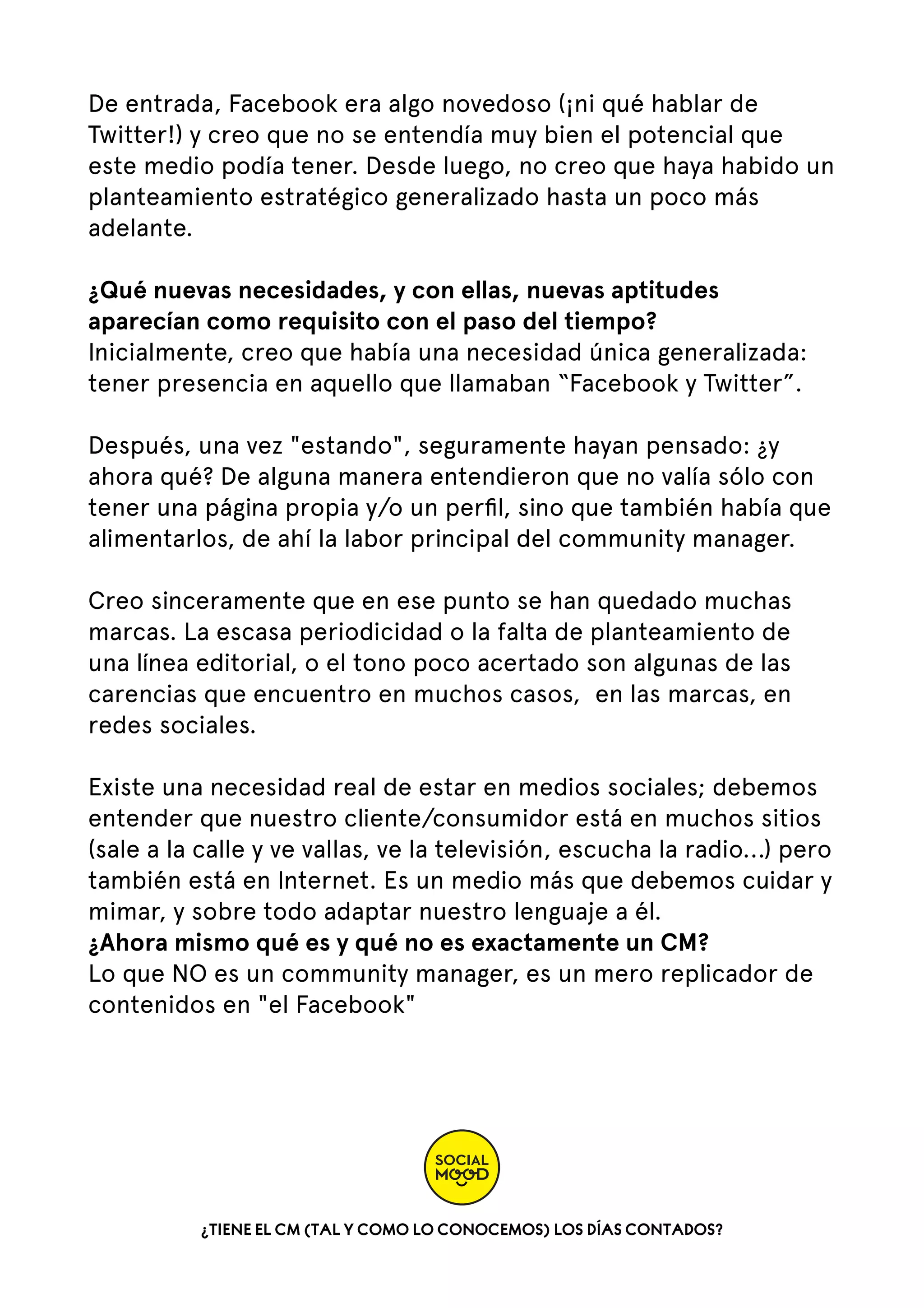 De entrada, Facebook era algo novedoso (¡ni qué hablar de
Twitter!) y creo que no se entendía muy bien el potencial que
este medio podía tener. Desde luego, no creo que haya habido un
planteamiento estratégico generalizado hasta un poco más
adelante.
¿Qué nuevas necesidades, y con ellas, nuevas aptitudes
aparecían como requisito con el paso del tiempo?
Inicialmente, creo que había una necesidad única generalizada:
tener presencia en aquello que llamaban “Facebook y Twitter”.   
Después, una vez "estando", seguramente hayan pensado: ¿y
ahora qué? De alguna manera entendieron que no valía sólo con
tener una página propia y/o un perﬁl, sino que también había que
alimentarlos, de ahí la labor principal del community manager.   
Creo sinceramente que en ese punto se han quedado muchas
marcas. La escasa periodicidad o la falta de planteamiento de
una línea editorial, o el tono poco acertado son algunas de las
carencias que encuentro en muchos casos,  en las marcas, en
redes sociales.  
Existe una necesidad real de estar en medios sociales; debemos
entender que nuestro cliente/consumidor está en muchos sitios
(sale a la calle y ve vallas, ve la televisión, escucha la radio...) pero
también está en Internet. Es un medio más que debemos cuidar y
mimar, y sobre todo adaptar nuestro lenguaje a él.
¿Ahora mismo qué es y qué no es exactamente un CM?
Lo que NO es un community manager, es un mero replicador de
contenidos en "el Facebook"

¿TIENE EL CM (TAL Y COMO LO CONOCEMOS) LOS DÍAS CONTADOS?

 