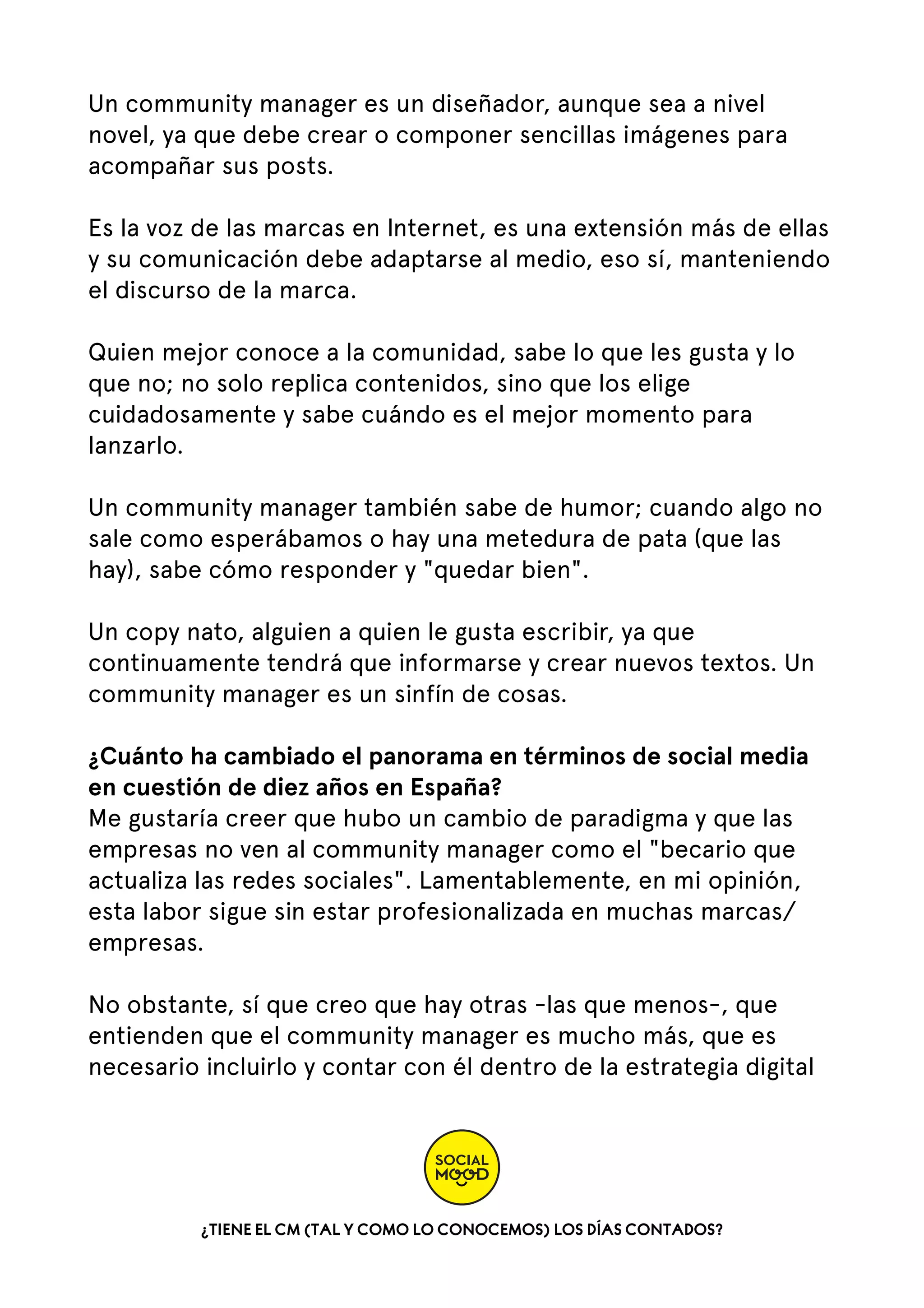 Un community manager es un diseñador, aunque sea a nivel
novel, ya que debe crear o componer sencillas imágenes para
acompañar sus posts.  
Es la voz de las marcas en Internet, es una extensión más de ellas
y su comunicación debe adaptarse al medio, eso sí, manteniendo
el discurso de la marca.  
Quien mejor conoce a la comunidad, sabe lo que les gusta y lo
que no; no solo replica contenidos, sino que los elige
cuidadosamente y sabe cuándo es el mejor momento para
lanzarlo.
Un community manager también sabe de humor; cuando algo no
sale como esperábamos o hay una metedura de pata (que las
hay), sabe cómo responder y "quedar bien".
Un copy nato, alguien a quien le gusta escribir, ya que
continuamente tendrá que informarse y crear nuevos textos. Un
community manager es un sinfín de cosas.
¿Cuánto ha cambiado el panorama en términos de social media
en cuestión de diez años en España?
Me gustaría creer que hubo un cambio de paradigma y que las
empresas no ven al community manager como el "becario que
actualiza las redes sociales". Lamentablemente, en mi opinión,
esta labor sigue sin estar profesionalizada en muchas marcas/
empresas.  
No obstante, sí que creo que hay otras -las que menos-, que
entienden que el community manager es mucho más, que es
necesario incluirlo y contar con él dentro de la estrategia digital

¿TIENE EL CM (TAL Y COMO LO CONOCEMOS) LOS DÍAS CONTADOS?

 
