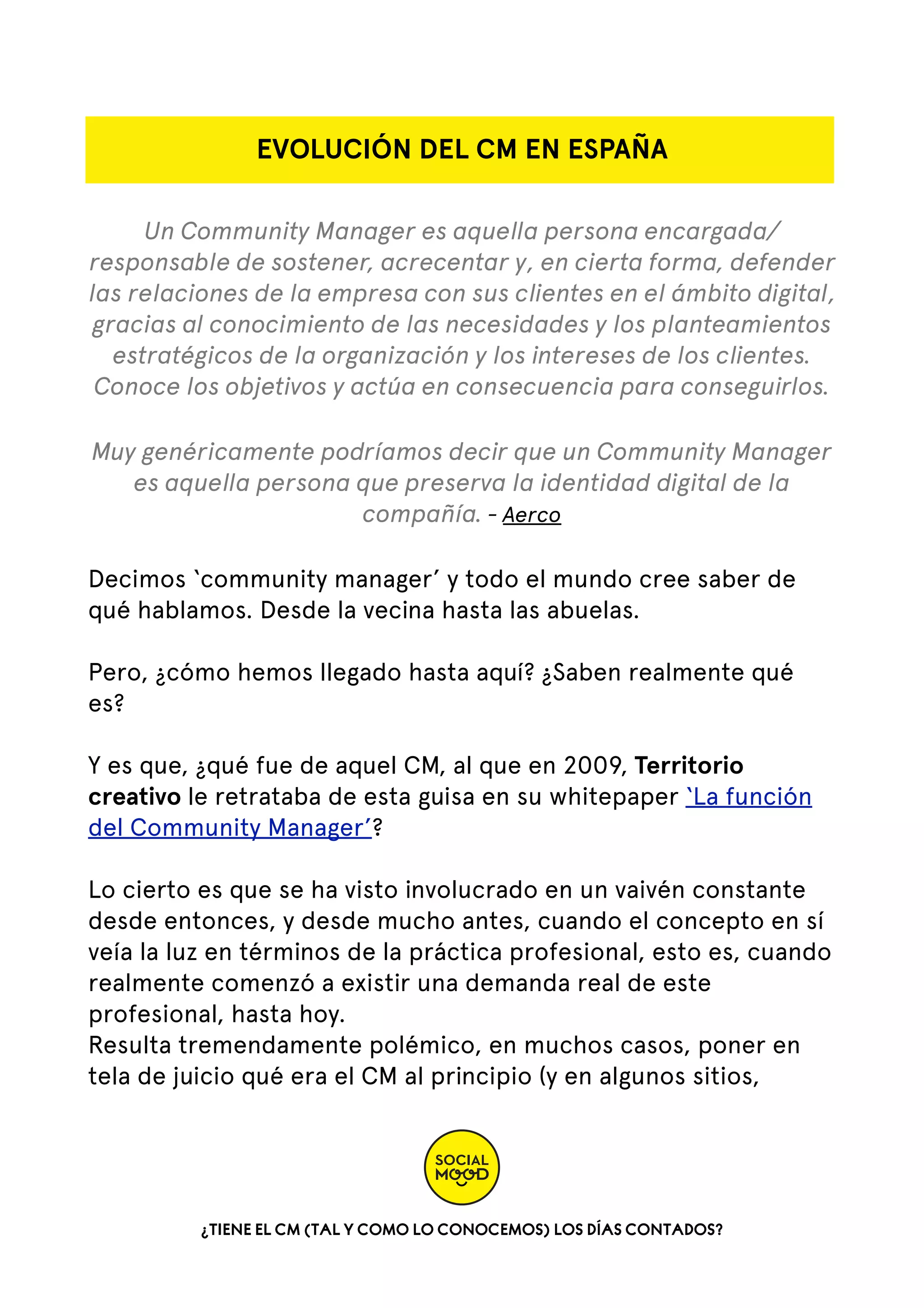 EVOLUCIÓN DEL CM EN ESPAÑA
Un Community Manager es aquella persona encargada/
responsable de sostener, acrecentar y, en cierta forma, defender
las relaciones de la empresa con sus clientes en el ámbito digital,
gracias al conocimiento de las necesidades y los planteamientos
estratégicos de la organización y los intereses de los clientes.
Conoce los objetivos y actúa en consecuencia para conseguirlos.
Muy genéricamente podríamos decir que un Community Manager
es aquella persona que preserva la identidad digital de la
compañía. - Aerco
Decimos ‘community manager’ y todo el mundo cree saber de
qué hablamos. Desde la vecina hasta las abuelas.
Pero, ¿cómo hemos llegado hasta aquí? ¿Saben realmente qué
es?
Y es que, ¿qué fue de aquel CM, al que en 2009, Territorio
creativo le retrataba de esta guisa en su whitepaper ‘La función
del Community Manager’?
Lo cierto es que se ha visto involucrado en un vaivén constante
desde entonces, y desde mucho antes, cuando el concepto en sí
veía la luz en términos de la práctica profesional, esto es, cuando
realmente comenzó a existir una demanda real de este
profesional, hasta hoy.
Resulta tremendamente polémico, en muchos casos, poner en
tela de juicio qué era el CM al principio (y en algunos sitios,

¿TIENE EL CM (TAL Y COMO LO CONOCEMOS) LOS DÍAS CONTADOS?

 
