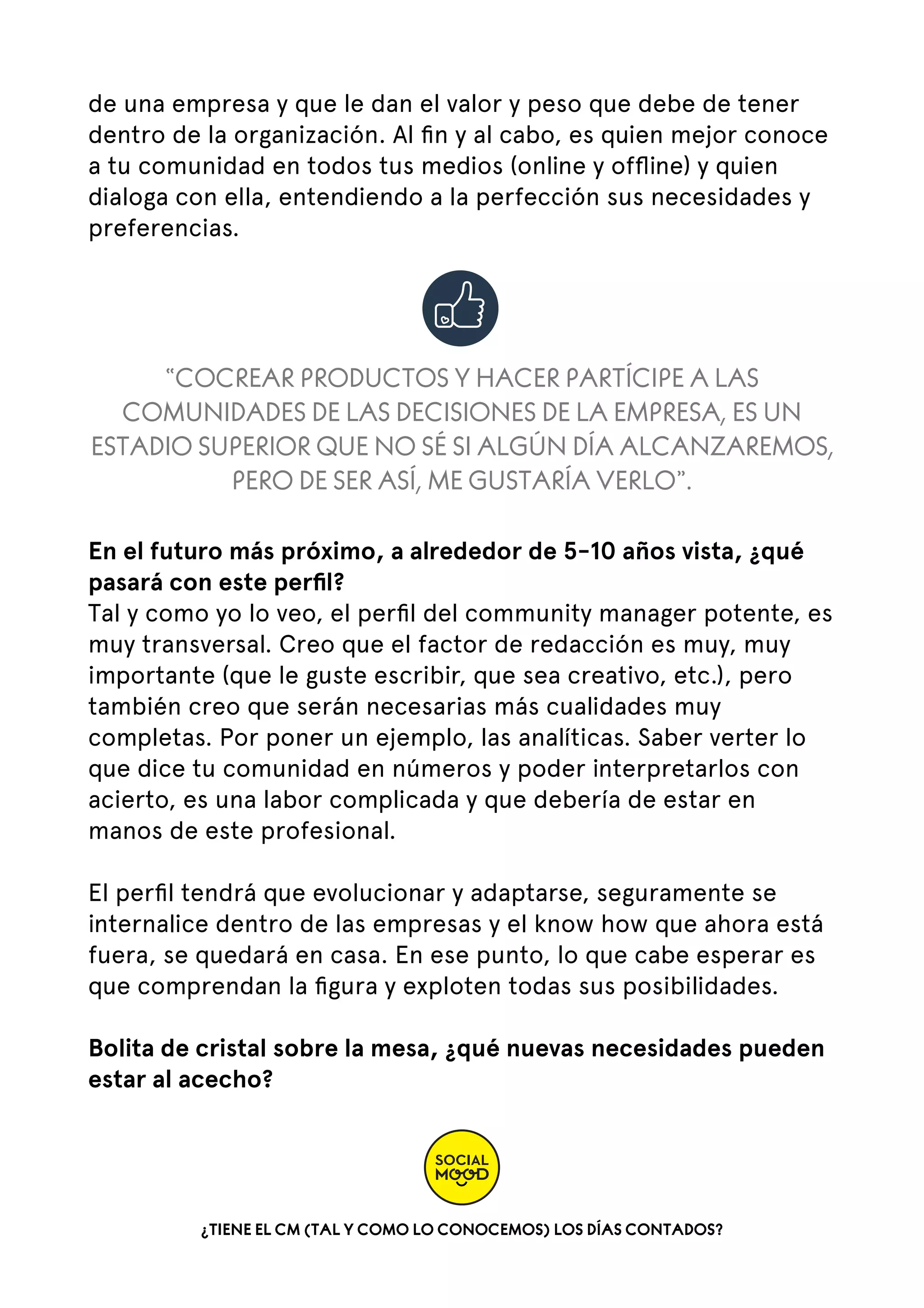 de una empresa y que le dan el valor y peso que debe de tener
dentro de la organización. Al ﬁn y al cabo, es quien mejor conoce
a tu comunidad en todos tus medios (online y ofﬂine) y quien
dialoga con ella, entendiendo a la perfección sus necesidades y
preferencias.

“COCREAR PRODUCTOS Y HACER PARTÍCIPE A LAS
COMUNIDADES DE LAS DECISIONES DE LA EMPRESA, ES UN
ESTADIO SUPERIOR QUE NO SÉ SI ALGÚN DÍA ALCANZAREMOS,
PERO DE SER ASÍ, ME GUSTARÍA VERLO”.
En el futuro más próximo, a alrededor de 5-10 años vista, ¿qué
pasará con este perﬁl?
Tal y como yo lo veo, el perﬁl del community manager potente, es
muy transversal. Creo que el factor de redacción es muy, muy
importante (que le guste escribir, que sea creativo, etc.), pero
también creo que serán necesarias más cualidades muy
completas. Por poner un ejemplo, las analíticas. Saber verter lo
que dice tu comunidad en números y poder interpretarlos con
acierto, es una labor complicada y que debería de estar en
manos de este profesional.   
El perﬁl tendrá que evolucionar y adaptarse, seguramente se
internalice dentro de las empresas y el know how que ahora está
fuera, se quedará en casa. En ese punto, lo que cabe esperar es
que comprendan la ﬁgura y exploten todas sus posibilidades.  
Bolita de cristal sobre la mesa, ¿qué nuevas necesidades pueden
estar al acecho?

¿TIENE EL CM (TAL Y COMO LO CONOCEMOS) LOS DÍAS CONTADOS?

 