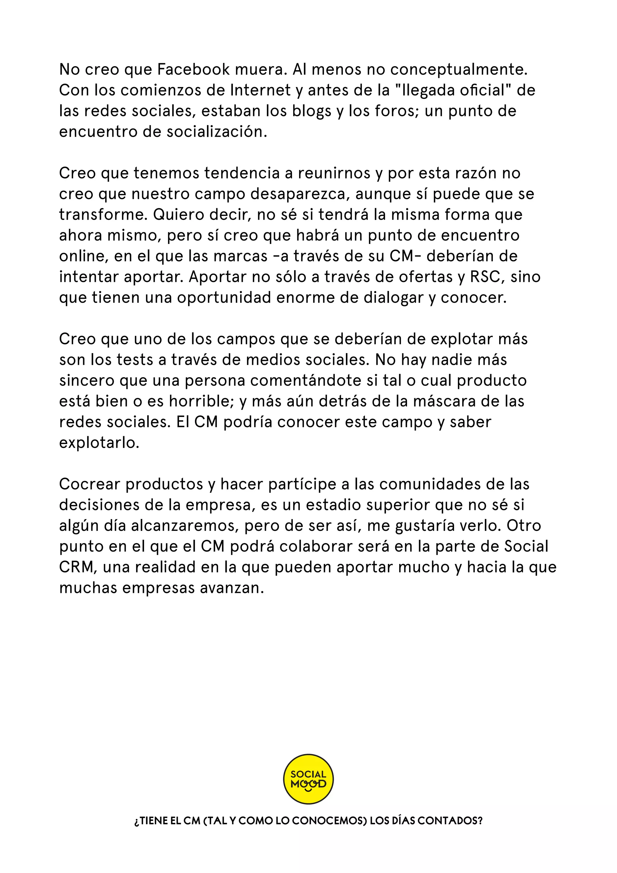No creo que Facebook muera. Al menos no conceptualmente.
Con los comienzos de Internet y antes de la "llegada oﬁcial" de
las redes sociales, estaban los blogs y los foros; un punto de
encuentro de socialización.
Creo que tenemos tendencia a reunirnos y por esta razón no
creo que nuestro campo desaparezca, aunque sí puede que se
transforme. Quiero decir, no sé si tendrá la misma forma que
ahora mismo, pero sí creo que habrá un punto de encuentro
online, en el que las marcas -a través de su CM- deberían de
intentar aportar. Aportar no sólo a través de ofertas y RSC, sino
que tienen una oportunidad enorme de dialogar y conocer.   
Creo que uno de los campos que se deberían de explotar más
son los tests a través de medios sociales. No hay nadie más
sincero que una persona comentándote si tal o cual producto
está bien o es horrible; y más aún detrás de la máscara de las
redes sociales. El CM podría conocer este campo y saber
explotarlo.  
Cocrear productos y hacer partícipe a las comunidades de las
decisiones de la empresa, es un estadio superior que no sé si
algún día alcanzaremos, pero de ser así, me gustaría verlo. Otro
punto en el que el CM podrá colaborar será en la parte de Social
CRM, una realidad en la que pueden aportar mucho y hacia la que
muchas empresas avanzan.

¿TIENE EL CM (TAL Y COMO LO CONOCEMOS) LOS DÍAS CONTADOS?

 
