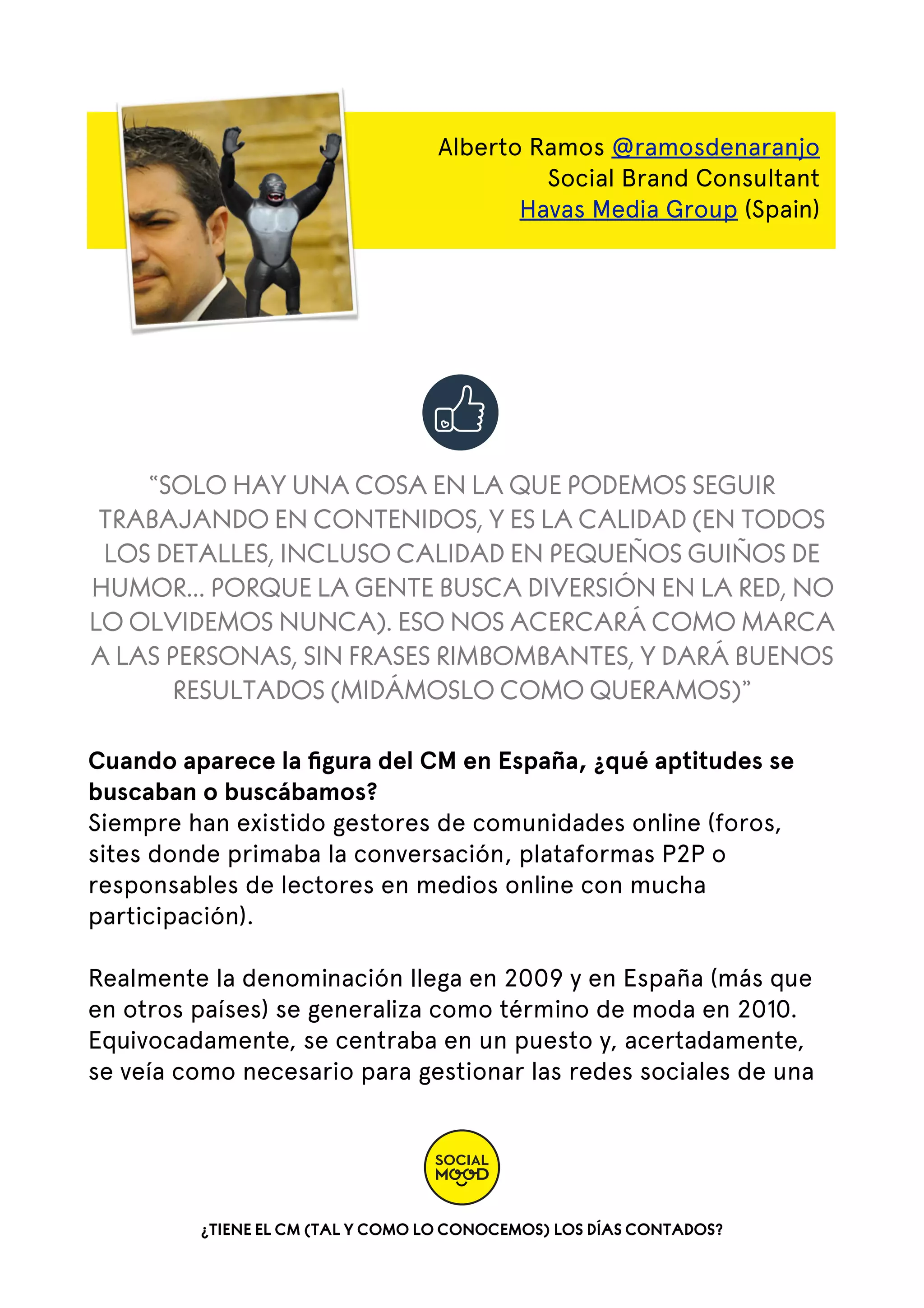 Alberto Ramos @ramosdenaranjo
Social Brand Consultant
Havas Media Group (Spain)

“SOLO HAY UNA COSA EN LA QUE PODEMOS SEGUIR
TRABAJANDO EN CONTENIDOS, Y ES LA CALIDAD (EN TODOS
LOS DETALLES, INCLUSO CALIDAD EN PEQUEÑOS GUIÑOS DE
HUMOR... PORQUE LA GENTE BUSCA DIVERSIÓN EN LA RED, NO
LO OLVIDEMOS NUNCA). ESO NOS ACERCARÁ COMO MARCA
A LAS PERSONAS, SIN FRASES RIMBOMBANTES, Y DARÁ BUENOS
RESULTADOS (MIDÁMOSLO COMO QUERAMOS)”
Cuando aparece la ﬁgura del CM en España, ¿qué aptitudes se
buscaban o buscábamos?
Siempre han existido gestores de comunidades online (foros,
sites donde primaba la conversación, plataformas P2P o
responsables de lectores en medios online con mucha
participación).
Realmente la denominación llega en 2009 y en España (más que
en otros países) se generaliza como término de moda en 2010.
Equivocadamente, se centraba en un puesto y, acertadamente,
se veía como necesario para gestionar las redes sociales de una

¿TIENE EL CM (TAL Y COMO LO CONOCEMOS) LOS DÍAS CONTADOS?

 