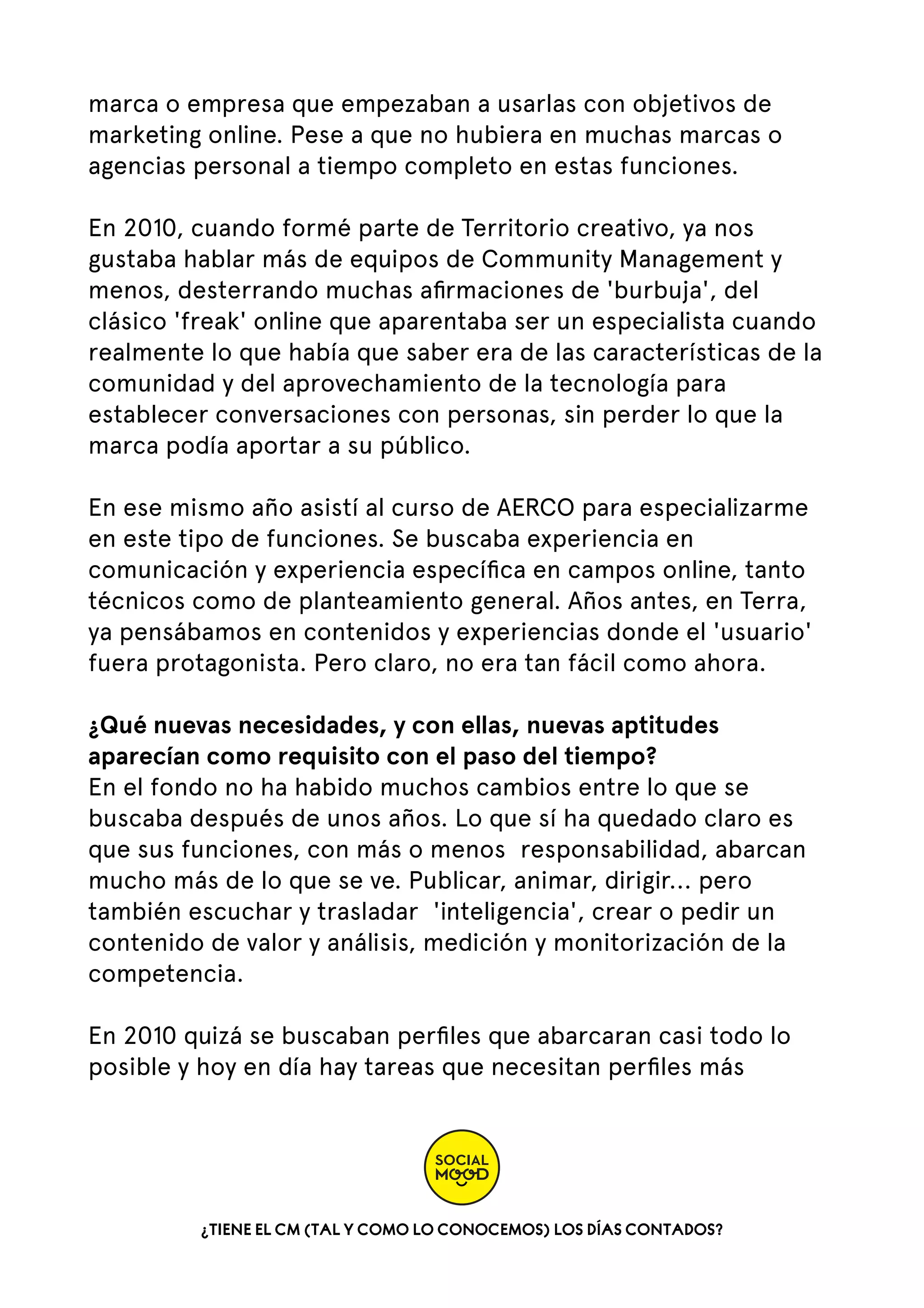 marca o empresa que empezaban a usarlas con objetivos de
marketing online. Pese a que no hubiera en muchas marcas o
agencias personal a tiempo completo en estas funciones.
En 2010, cuando formé parte de Territorio creativo, ya nos
gustaba hablar más de equipos de Community Management y
menos, desterrando muchas aﬁrmaciones de 'burbuja', del
clásico 'freak' online que aparentaba ser un especialista cuando
realmente lo que había que saber era de las características de la
comunidad y del aprovechamiento de la tecnología para
establecer conversaciones con personas, sin perder lo que la
marca podía aportar a su público.
En ese mismo año asistí al curso de AERCO para especializarme
en este tipo de funciones. Se buscaba experiencia en
comunicación y experiencia especíﬁca en campos online, tanto
técnicos como de planteamiento general. Años antes, en Terra,
ya pensábamos en contenidos y experiencias donde el 'usuario'
fuera protagonista. Pero claro, no era tan fácil como ahora.
¿Qué nuevas necesidades, y con ellas, nuevas aptitudes
aparecían como requisito con el paso del tiempo?
En el fondo no ha habido muchos cambios entre lo que se
buscaba después de unos años. Lo que sí ha quedado claro es
que sus funciones, con más o menos  responsabilidad, abarcan
mucho más de lo que se ve. Publicar, animar, dirigir... pero
también escuchar y trasladar  'inteligencia', crear o pedir un
contenido de valor y análisis, medición y monitorización de la
competencia.
En 2010 quizá se buscaban perﬁles que abarcaran casi todo lo
posible y hoy en día hay tareas que necesitan perﬁles más

¿TIENE EL CM (TAL Y COMO LO CONOCEMOS) LOS DÍAS CONTADOS?

 