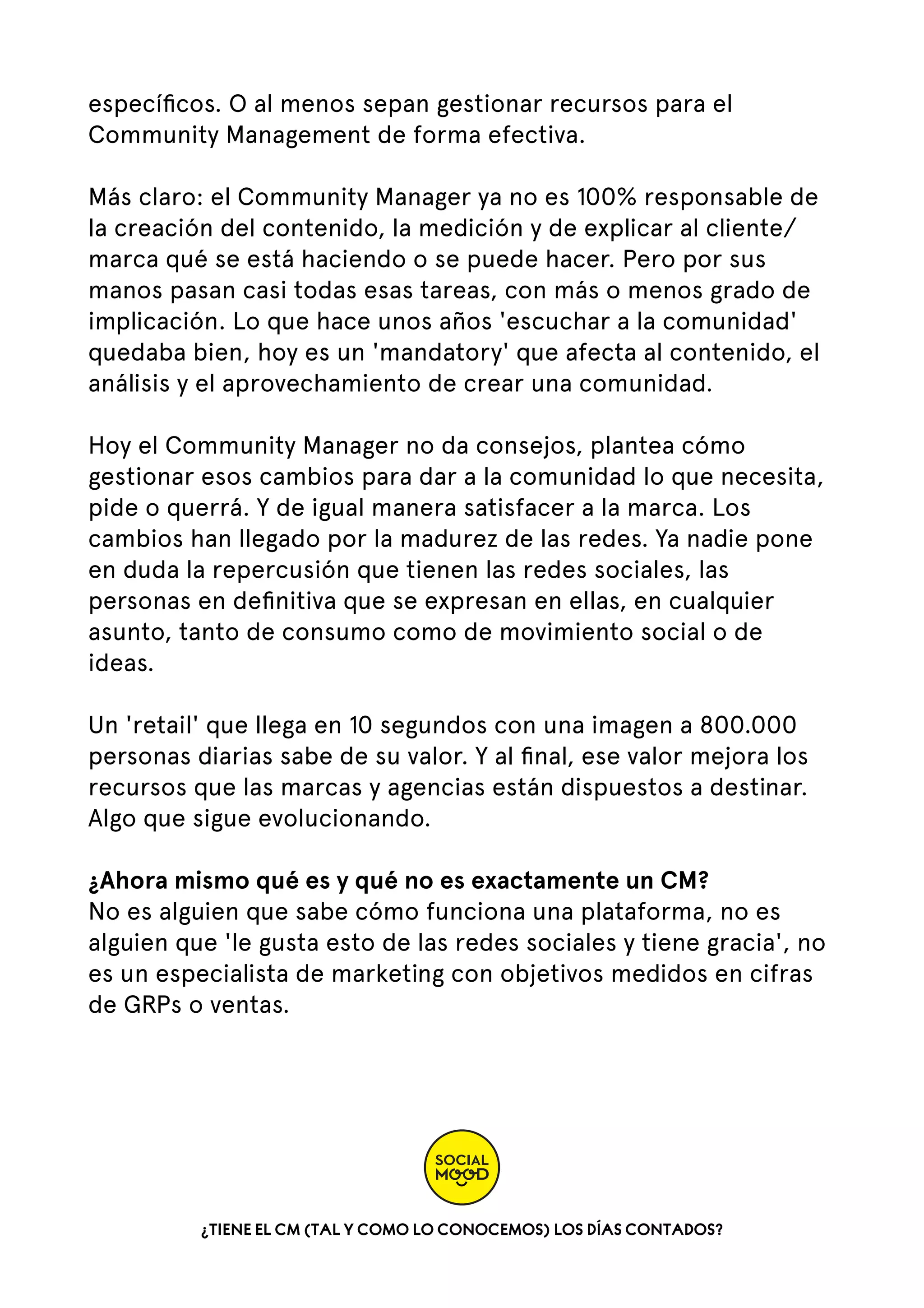 especíﬁcos. O al menos sepan gestionar recursos para el
Community Management de forma efectiva.
Más claro: el Community Manager ya no es 100% responsable de
la creación del contenido, la medición y de explicar al cliente/
marca qué se está haciendo o se puede hacer. Pero por sus
manos pasan casi todas esas tareas, con más o menos grado de
implicación. Lo que hace unos años 'escuchar a la comunidad'
quedaba bien, hoy es un 'mandatory' que afecta al contenido, el
análisis y el aprovechamiento de crear una comunidad.
Hoy el Community Manager no da consejos, plantea cómo
gestionar esos cambios para dar a la comunidad lo que necesita,
pide o querrá. Y de igual manera satisfacer a la marca. Los
cambios han llegado por la madurez de las redes. Ya nadie pone
en duda la repercusión que tienen las redes sociales, las
personas en deﬁnitiva que se expresan en ellas, en cualquier
asunto, tanto de consumo como de movimiento social o de
ideas.
Un 'retail' que llega en 10 segundos con una imagen a 800.000
personas diarias sabe de su valor. Y al ﬁnal, ese valor mejora los
recursos que las marcas y agencias están dispuestos a destinar.
Algo que sigue evolucionando.
¿Ahora mismo qué es y qué no es exactamente un CM?
No es alguien que sabe cómo funciona una plataforma, no es
alguien que 'le gusta esto de las redes sociales y tiene gracia', no
es un especialista de marketing con objetivos medidos en cifras
de GRPs o ventas.

¿TIENE EL CM (TAL Y COMO LO CONOCEMOS) LOS DÍAS CONTADOS?

 