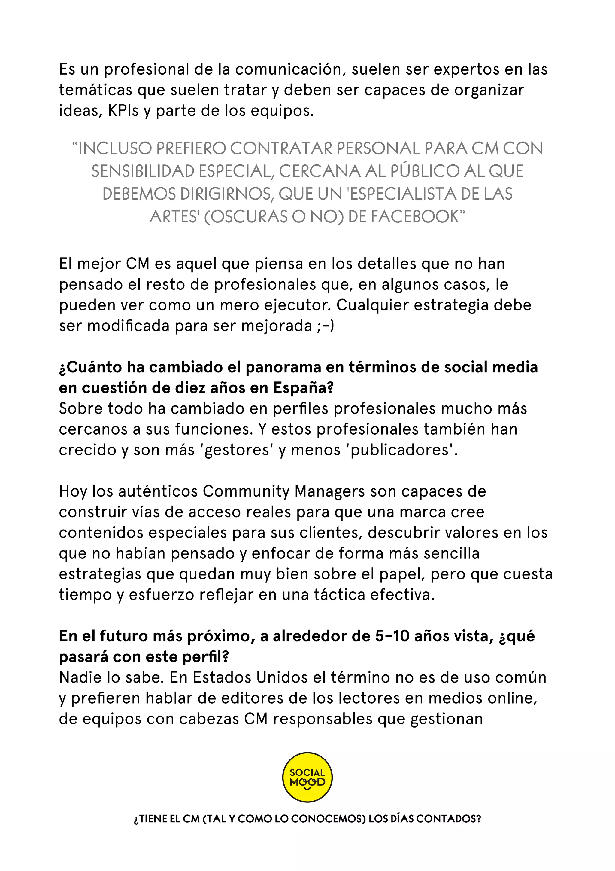 Es un profesional de la comunicación, suelen ser expertos en las
temáticas que suelen tratar y deben ser capaces de organizar
ideas, KPIs y parte de los equipos.

“INCLUSO PREFIERO CONTRATAR PERSONAL PARA CM CON
SENSIBILIDAD ESPECIAL, CERCANA AL PÚBLICO AL QUE
DEBEMOS DIRIGIRNOS, QUE UN 'ESPECIALISTA DE LAS
ARTES' (OSCURAS O NO) DE FACEBOOK”
El mejor CM es aquel que piensa en los detalles que no han
pensado el resto de profesionales que, en algunos casos, le
pueden ver como un mero ejecutor. Cualquier estrategia debe
ser modiﬁcada para ser mejorada ;-)
¿Cuánto ha cambiado el panorama en términos de social media
en cuestión de diez años en España?
Sobre todo ha cambiado en perﬁles profesionales mucho más
cercanos a sus funciones. Y estos profesionales también han
crecido y son más 'gestores' y menos 'publicadores'.
Hoy los auténticos Community Managers son capaces de
construir vías de acceso reales para que una marca cree
contenidos especiales para sus clientes, descubrir valores en los
que no habían pensado y enfocar de forma más sencilla
estrategias que quedan muy bien sobre el papel, pero que cuesta
tiempo y esfuerzo reﬂejar en una táctica efectiva.
En el futuro más próximo, a alrededor de 5-10 años vista, ¿qué
pasará con este perﬁl?
Nadie lo sabe. En Estados Unidos el término no es de uso común
y preﬁeren hablar de editores de los lectores en medios online,
de equipos con cabezas CM responsables que gestionan

¿TIENE EL CM (TAL Y COMO LO CONOCEMOS) LOS DÍAS CONTADOS?

 
