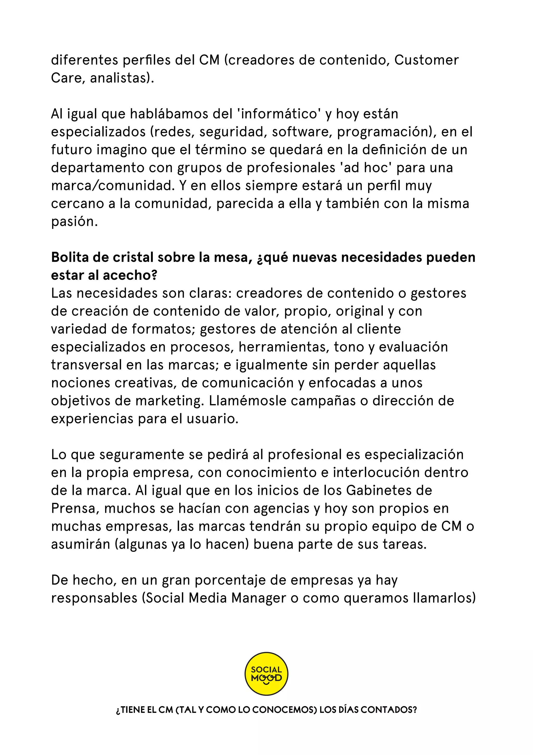diferentes perﬁles del CM (creadores de contenido, Customer
Care, analistas).
Al igual que hablábamos del 'informático' y hoy están
especializados (redes, seguridad, software, programación), en el
futuro imagino que el término se quedará en la deﬁnición de un
departamento con grupos de profesionales 'ad hoc' para una
marca/comunidad. Y en ellos siempre estará un perﬁl muy
cercano a la comunidad, parecida a ella y también con la misma
pasión.
Bolita de cristal sobre la mesa, ¿qué nuevas necesidades pueden
estar al acecho?
Las necesidades son claras: creadores de contenido o gestores
de creación de contenido de valor, propio, original y con
variedad de formatos; gestores de atención al cliente
especializados en procesos, herramientas, tono y evaluación
transversal en las marcas; e igualmente sin perder aquellas
nociones creativas, de comunicación y enfocadas a unos
objetivos de marketing. Llamémosle campañas o dirección de
experiencias para el usuario.
Lo que seguramente se pedirá al profesional es especialización
en la propia empresa, con conocimiento e interlocución dentro
de la marca. Al igual que en los inicios de los Gabinetes de
Prensa, muchos se hacían con agencias y hoy son propios en
muchas empresas, las marcas tendrán su propio equipo de CM o
asumirán (algunas ya lo hacen) buena parte de sus tareas.
De hecho, en un gran porcentaje de empresas ya hay
responsables (Social Media Manager o como queramos llamarlos)

¿TIENE EL CM (TAL Y COMO LO CONOCEMOS) LOS DÍAS CONTADOS?

 