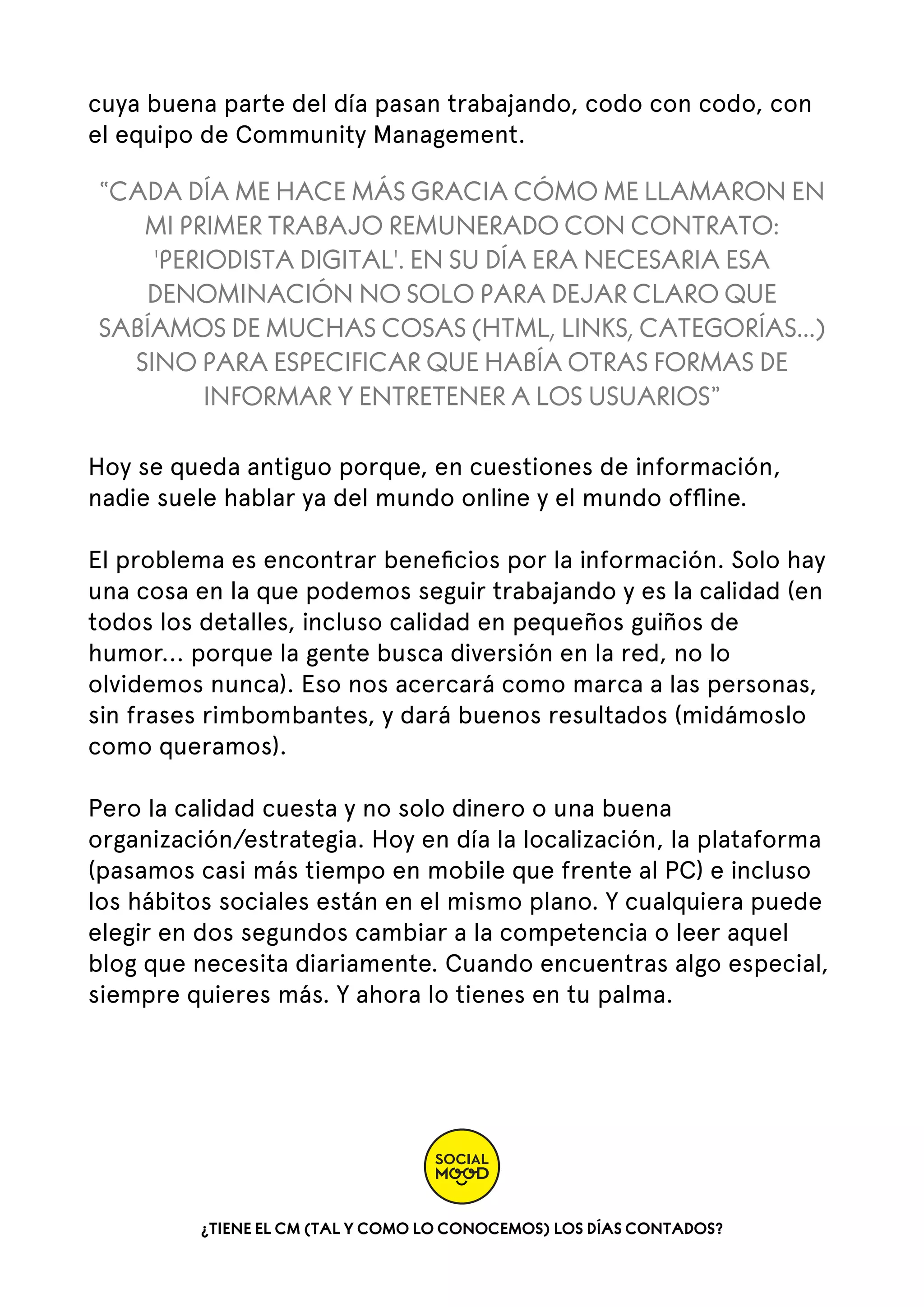 cuya buena parte del día pasan trabajando, codo con codo, con
el equipo de Community Management.

“CADA DÍA ME HACE MÁS GRACIA CÓMO ME LLAMARON EN
MI PRIMER TRABAJO REMUNERADO CON CONTRATO:
'PERIODISTA DIGITAL'. EN SU DÍA ERA NECESARIA ESA
DENOMINACIÓN NO SOLO PARA DEJAR CLARO QUE
SABÍAMOS DE MUCHAS COSAS (HTML, LINKS, CATEGORÍAS...)
SINO PARA ESPECIFICAR QUE HABÍA OTRAS FORMAS DE
INFORMAR Y ENTRETENER A LOS USUARIOS”
Hoy se queda antiguo porque, en cuestiones de información,
nadie suele hablar ya del mundo online y el mundo ofﬂine.
El problema es encontrar beneﬁcios por la información. Solo hay
una cosa en la que podemos seguir trabajando y es la calidad (en
todos los detalles, incluso calidad en pequeños guiños de
humor... porque la gente busca diversión en la red, no lo
olvidemos nunca). Eso nos acercará como marca a las personas,
sin frases rimbombantes, y dará buenos resultados (midámoslo
como queramos).
Pero la calidad cuesta y no solo dinero o una buena
organización/estrategia. Hoy en día la localización, la plataforma
(pasamos casi más tiempo en mobile que frente al PC) e incluso
los hábitos sociales están en el mismo plano. Y cualquiera puede
elegir en dos segundos cambiar a la competencia o leer aquel
blog que necesita diariamente. Cuando encuentras algo especial,
siempre quieres más. Y ahora lo tienes en tu palma.

¿TIENE EL CM (TAL Y COMO LO CONOCEMOS) LOS DÍAS CONTADOS?

 