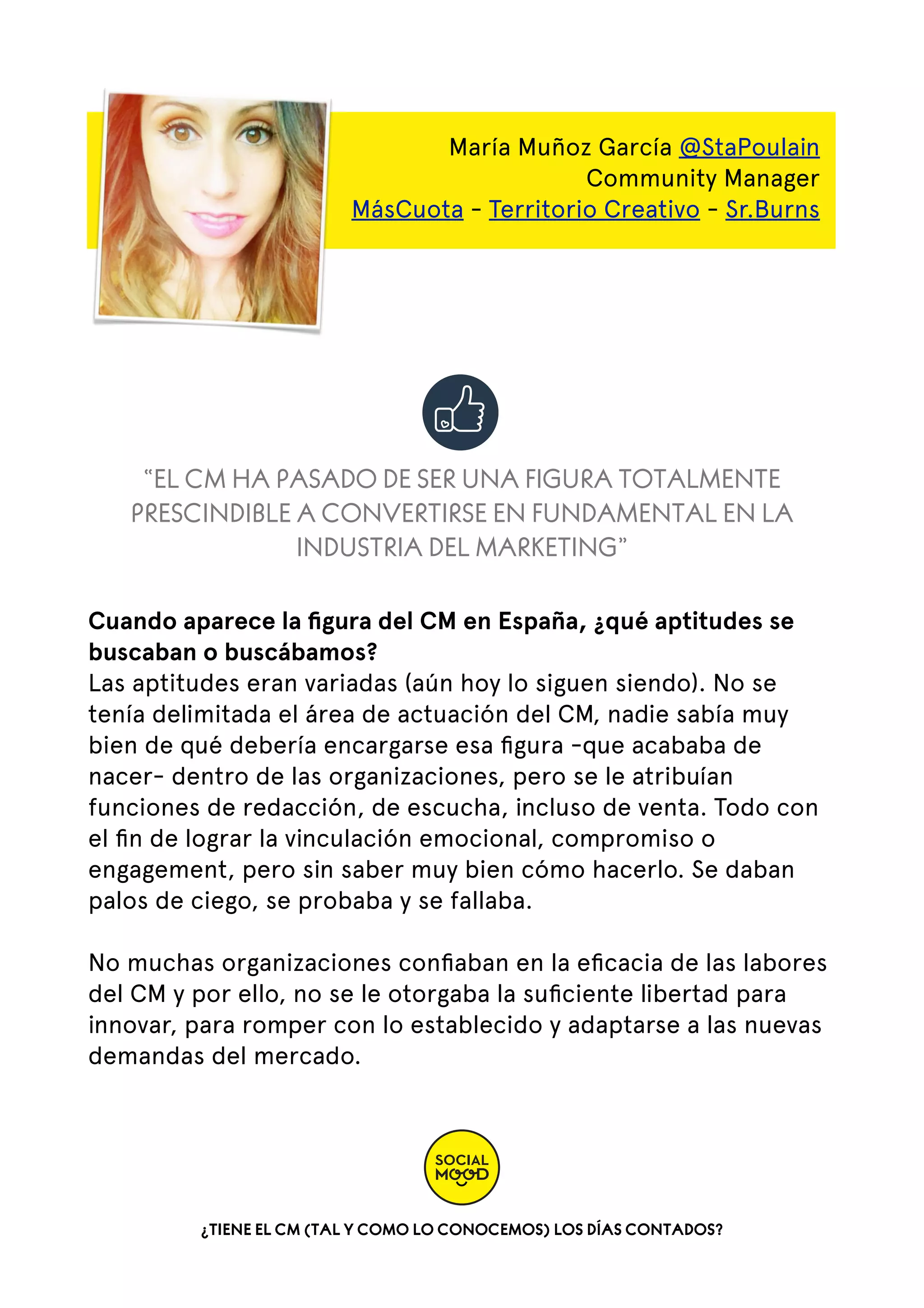 María Muñoz García @StaPoulain
Community Manager
MásCuota - Territorio Creativo - Sr.Burns

“EL CM HA PASADO DE SER UNA FIGURA TOTALMENTE
PRESCINDIBLE A CONVERTIRSE EN FUNDAMENTAL EN LA
INDUSTRIA DEL MARKETING”
Cuando aparece la ﬁgura del CM en España, ¿qué aptitudes se
buscaban o buscábamos?
Las aptitudes eran variadas (aún hoy lo siguen siendo). No se
tenía delimitada el área de actuación del CM, nadie sabía muy
bien de qué debería encargarse esa ﬁgura -que acababa de
nacer- dentro de las organizaciones, pero se le atribuían
funciones de redacción, de escucha, incluso de venta. Todo con
el ﬁn de lograr la vinculación emocional, compromiso o
engagement, pero sin saber muy bien cómo hacerlo. Se daban
palos de ciego, se probaba y se fallaba.  
No muchas organizaciones conﬁaban en la eﬁcacia de las labores
del CM y por ello, no se le otorgaba la suﬁciente libertad para
innovar, para romper con lo establecido y adaptarse a las nuevas
demandas del mercado.  

¿TIENE EL CM (TAL Y COMO LO CONOCEMOS) LOS DÍAS CONTADOS?

 