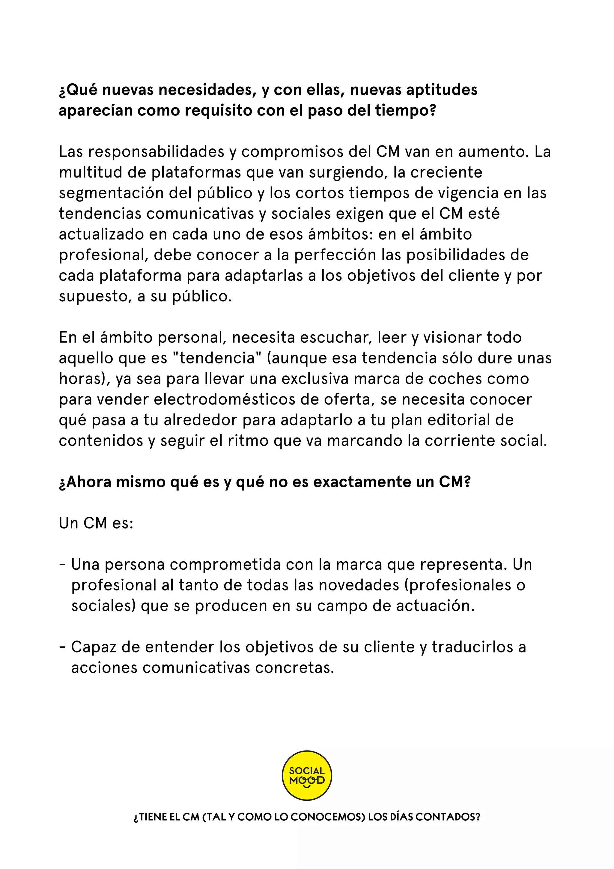 ¿Qué nuevas necesidades, y con ellas, nuevas aptitudes
aparecían como requisito con el paso del tiempo?
Las responsabilidades y compromisos del CM van en aumento. La
multitud de plataformas que van surgiendo, la creciente
segmentación del público y los cortos tiempos de vigencia en las
tendencias comunicativas y sociales exigen que el CM esté
actualizado en cada uno de esos ámbitos: en el ámbito
profesional, debe conocer a la perfección las posibilidades de
cada plataforma para adaptarlas a los objetivos del cliente y por
supuesto, a su público.
En el ámbito personal, necesita escuchar, leer y visionar todo
aquello que es "tendencia" (aunque esa tendencia sólo dure unas
horas), ya sea para llevar una exclusiva marca de coches como
para vender electrodomésticos de oferta, se necesita conocer
qué pasa a tu alrededor para adaptarlo a tu plan editorial de
contenidos y seguir el ritmo que va marcando la corriente social.
¿Ahora mismo qué es y qué no es exactamente un CM?  
Un CM es:   
- Una persona comprometida con la marca que representa. Un
profesional al tanto de todas las novedades (profesionales o
sociales) que se producen en su campo de actuación.  
- Capaz de entender los objetivos de su cliente y traducirlos a
acciones comunicativas concretas.  

¿TIENE EL CM (TAL Y COMO LO CONOCEMOS) LOS DÍAS CONTADOS?

 