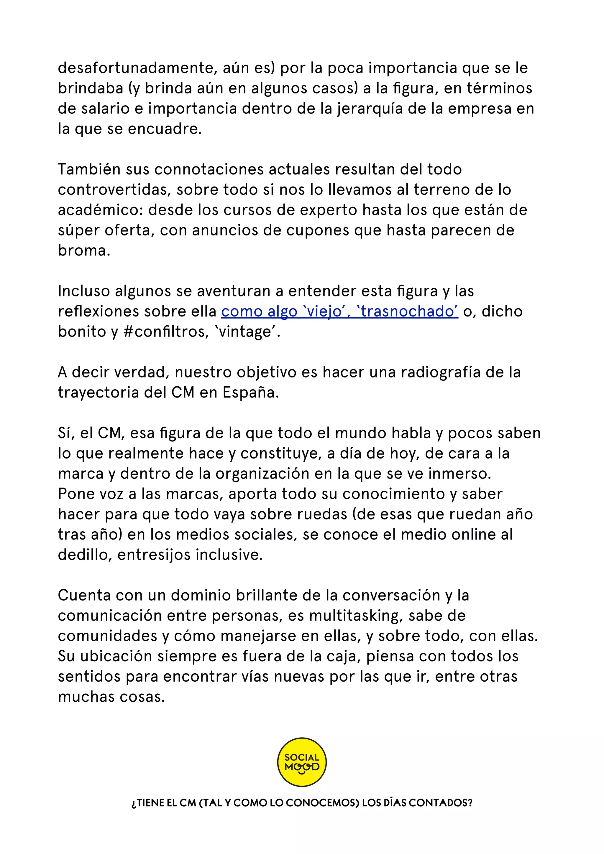 desafortunadamente, aún es) por la poca importancia que se le
brindaba (y brinda aún en algunos casos) a la ﬁgura, en términos
de salario e importancia dentro de la jerarquía de la empresa en
la que se encuadre.
También sus connotaciones actuales resultan del todo
controvertidas, sobre todo si nos lo llevamos al terreno de lo
académico: desde los cursos de experto hasta los que están de
súper oferta, con anuncios de cupones que hasta parecen de
broma.
Incluso algunos se aventuran a entender esta ﬁgura y las
reﬂexiones sobre ella como algo ‘viejo’, ‘trasnochado’ o, dicho
bonito y #conﬁltros, ‘vintage’.
A decir verdad, nuestro objetivo es hacer una radiografía de la
trayectoria del CM en España.
Sí, el CM, esa ﬁgura de la que todo el mundo habla y pocos saben
lo que realmente hace y constituye, a día de hoy, de cara a la
marca y dentro de la organización en la que se ve inmerso.
Pone voz a las marcas, aporta todo su conocimiento y saber
hacer para que todo vaya sobre ruedas (de esas que ruedan año
tras año) en los medios sociales, se conoce el medio online al
dedillo, entresijos inclusive.
Cuenta con un dominio brillante de la conversación y la
comunicación entre personas, es multitasking, sabe de
comunidades y cómo manejarse en ellas, y sobre todo, con ellas.
Su ubicación siempre es fuera de la caja, piensa con todos los
sentidos para encontrar vías nuevas por las que ir, entre otras
muchas cosas.

¿TIENE EL CM (TAL Y COMO LO CONOCEMOS) LOS DÍAS CONTADOS?

 