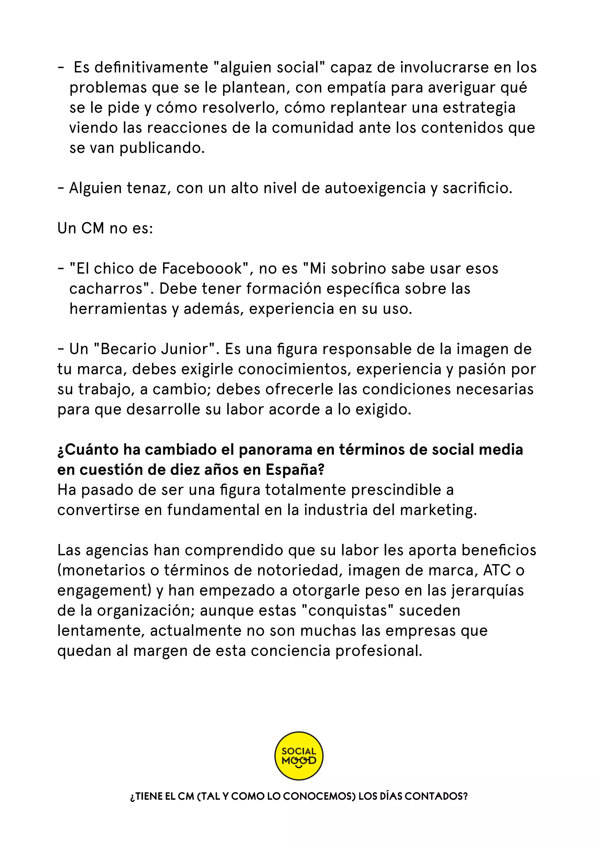 - Es deﬁnitivamente "alguien social" capaz de involucrarse en los
problemas que se le plantean, con empatía para averiguar qué
se le pide y cómo resolverlo, cómo replantear una estrategia
viendo las reacciones de la comunidad ante los contenidos que
se van publicando.  
- Alguien tenaz, con un alto nivel de autoexigencia y sacriﬁcio.   
Un CM no es:  
- "El chico de Faceboook", no es "Mi sobrino sabe usar esos
cacharros". Debe tener formación especíﬁca sobre las
herramientas y además, experiencia en su uso.  
- Un "Becario Junior". Es una ﬁgura responsable de la imagen de
tu marca, debes exigirle conocimientos, experiencia y pasión por
su trabajo, a cambio; debes ofrecerle las condiciones necesarias
para que desarrolle su labor acorde a lo exigido.
¿Cuánto ha cambiado el panorama en términos de social media
en cuestión de diez años en España?
Ha pasado de ser una ﬁgura totalmente prescindible a
convertirse en fundamental en la industria del marketing.
Las agencias han comprendido que su labor les aporta beneﬁcios
(monetarios o términos de notoriedad, imagen de marca, ATC o
engagement) y han empezado a otorgarle peso en las jerarquías
de la organización; aunque estas "conquistas" suceden
lentamente, actualmente no son muchas las empresas que
quedan al margen de esta conciencia profesional.

¿TIENE EL CM (TAL Y COMO LO CONOCEMOS) LOS DÍAS CONTADOS?

 