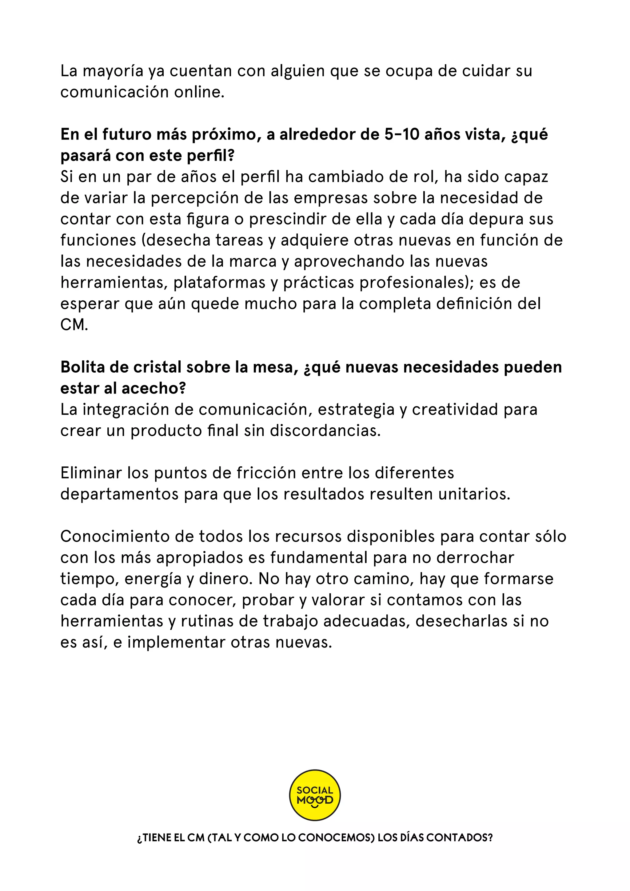 La mayoría ya cuentan con alguien que se ocupa de cuidar su
comunicación online.
En el futuro más próximo, a alrededor de 5-10 años vista, ¿qué
pasará con este perﬁl?
Si en un par de años el perﬁl ha cambiado de rol, ha sido capaz
de variar la percepción de las empresas sobre la necesidad de
contar con esta ﬁgura o prescindir de ella y cada día depura sus
funciones (desecha tareas y adquiere otras nuevas en función de
las necesidades de la marca y aprovechando las nuevas
herramientas, plataformas y prácticas profesionales); es de
esperar que aún quede mucho para la completa deﬁnición del
CM.
Bolita de cristal sobre la mesa, ¿qué nuevas necesidades pueden
estar al acecho?
La integración de comunicación, estrategia y creatividad para
crear un producto ﬁnal sin discordancias.
Eliminar los puntos de fricción entre los diferentes
departamentos para que los resultados resulten unitarios.  
Conocimiento de todos los recursos disponibles para contar sólo
con los más apropiados es fundamental para no derrochar
tiempo, energía y dinero. No hay otro camino, hay que formarse
cada día para conocer, probar y valorar si contamos con las
herramientas y rutinas de trabajo adecuadas, desecharlas si no
es así, e implementar otras nuevas.

¿TIENE EL CM (TAL Y COMO LO CONOCEMOS) LOS DÍAS CONTADOS?

 
