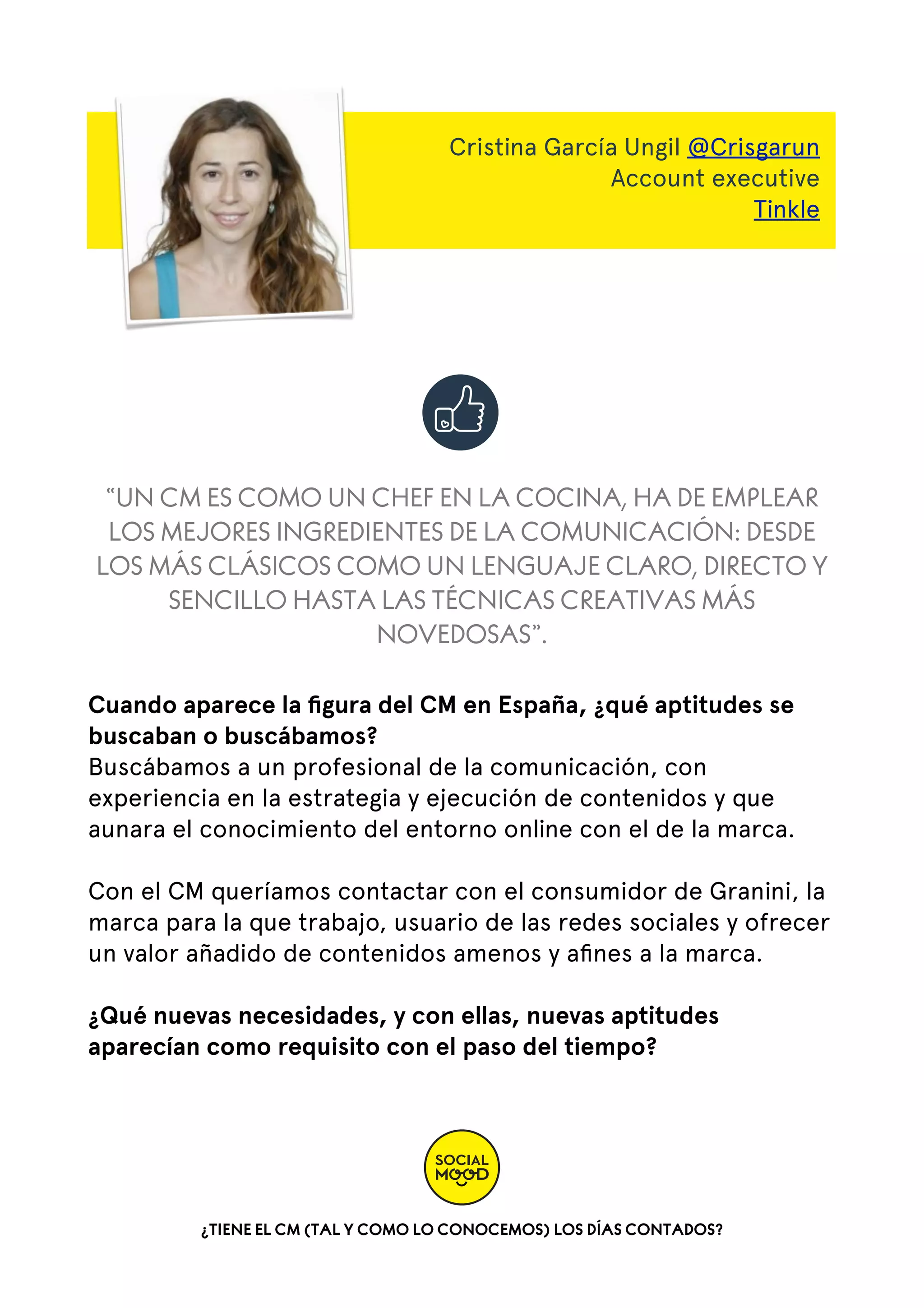 Cristina García Ungil @Crisgarun
Account executive
Tinkle

“UN CM ES COMO UN CHEF EN LA COCINA, HA DE EMPLEAR
LOS MEJORES INGREDIENTES DE LA COMUNICACIÓN: DESDE
LOS MÁS CLÁSICOS COMO UN LENGUAJE CLARO, DIRECTO Y
SENCILLO HASTA LAS TÉCNICAS CREATIVAS MÁS
NOVEDOSAS”.
Cuando aparece la ﬁgura del CM en España, ¿qué aptitudes se
buscaban o buscábamos?
Buscábamos a un profesional de la comunicación, con
experiencia en la estrategia y ejecución de contenidos y que
aunara el conocimiento del entorno online con el de la marca.
Con el CM queríamos contactar con el consumidor de Granini, la
marca para la que trabajo, usuario de las redes sociales y ofrecer
un valor añadido de contenidos amenos y aﬁnes a la marca.
¿Qué nuevas necesidades, y con ellas, nuevas aptitudes
aparecían como requisito con el paso del tiempo?

¿TIENE EL CM (TAL Y COMO LO CONOCEMOS) LOS DÍAS CONTADOS?

 