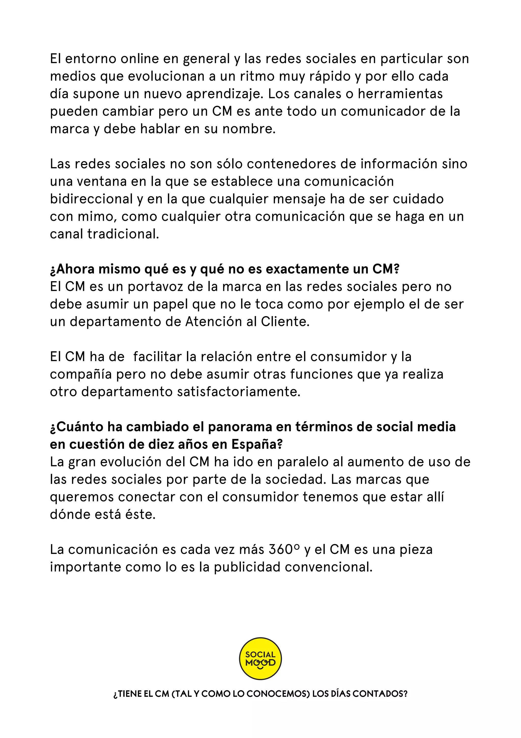 El entorno online en general y las redes sociales en particular son
medios que evolucionan a un ritmo muy rápido y por ello cada
día supone un nuevo aprendizaje. Los canales o herramientas
pueden cambiar pero un CM es ante todo un comunicador de la
marca y debe hablar en su nombre.
Las redes sociales no son sólo contenedores de información sino
una ventana en la que se establece una comunicación
bidireccional y en la que cualquier mensaje ha de ser cuidado
con mimo, como cualquier otra comunicación que se haga en un
canal tradicional.
¿Ahora mismo qué es y qué no es exactamente un CM?
El CM es un portavoz de la marca en las redes sociales pero no
debe asumir un papel que no le toca como por ejemplo el de ser
un departamento de Atención al Cliente.
El CM ha de  facilitar la relación entre el consumidor y la
compañía pero no debe asumir otras funciones que ya realiza
otro departamento satisfactoriamente.
¿Cuánto ha cambiado el panorama en términos de social media
en cuestión de diez años en España?
La gran evolución del CM ha ido en paralelo al aumento de uso de
las redes sociales por parte de la sociedad. Las marcas que
queremos conectar con el consumidor tenemos que estar allí
dónde está éste.
La comunicación es cada vez más 360º y el CM es una pieza
importante como lo es la publicidad convencional.

¿TIENE EL CM (TAL Y COMO LO CONOCEMOS) LOS DÍAS CONTADOS?

 