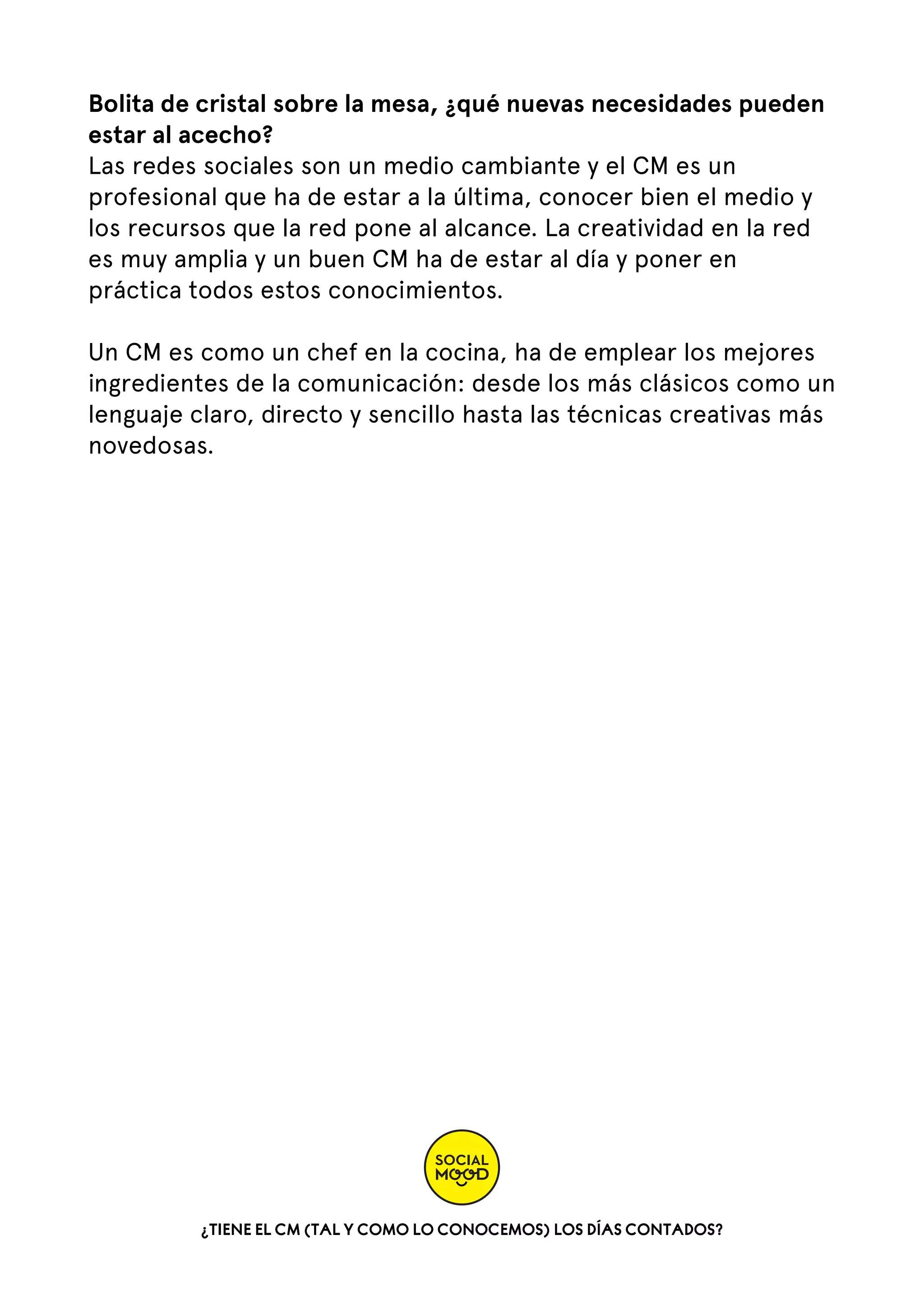 Bolita de cristal sobre la mesa, ¿qué nuevas necesidades pueden
estar al acecho?
Las redes sociales son un medio cambiante y el CM es un
profesional que ha de estar a la última, conocer bien el medio y
los recursos que la red pone al alcance. La creatividad en la red
es muy amplia y un buen CM ha de estar al día y poner en
práctica todos estos conocimientos.
Un CM es como un chef en la cocina, ha de emplear los mejores
ingredientes de la comunicación: desde los más clásicos como un
lenguaje claro, directo y sencillo hasta las técnicas creativas más
novedosas.

¿TIENE EL CM (TAL Y COMO LO CONOCEMOS) LOS DÍAS CONTADOS?

 