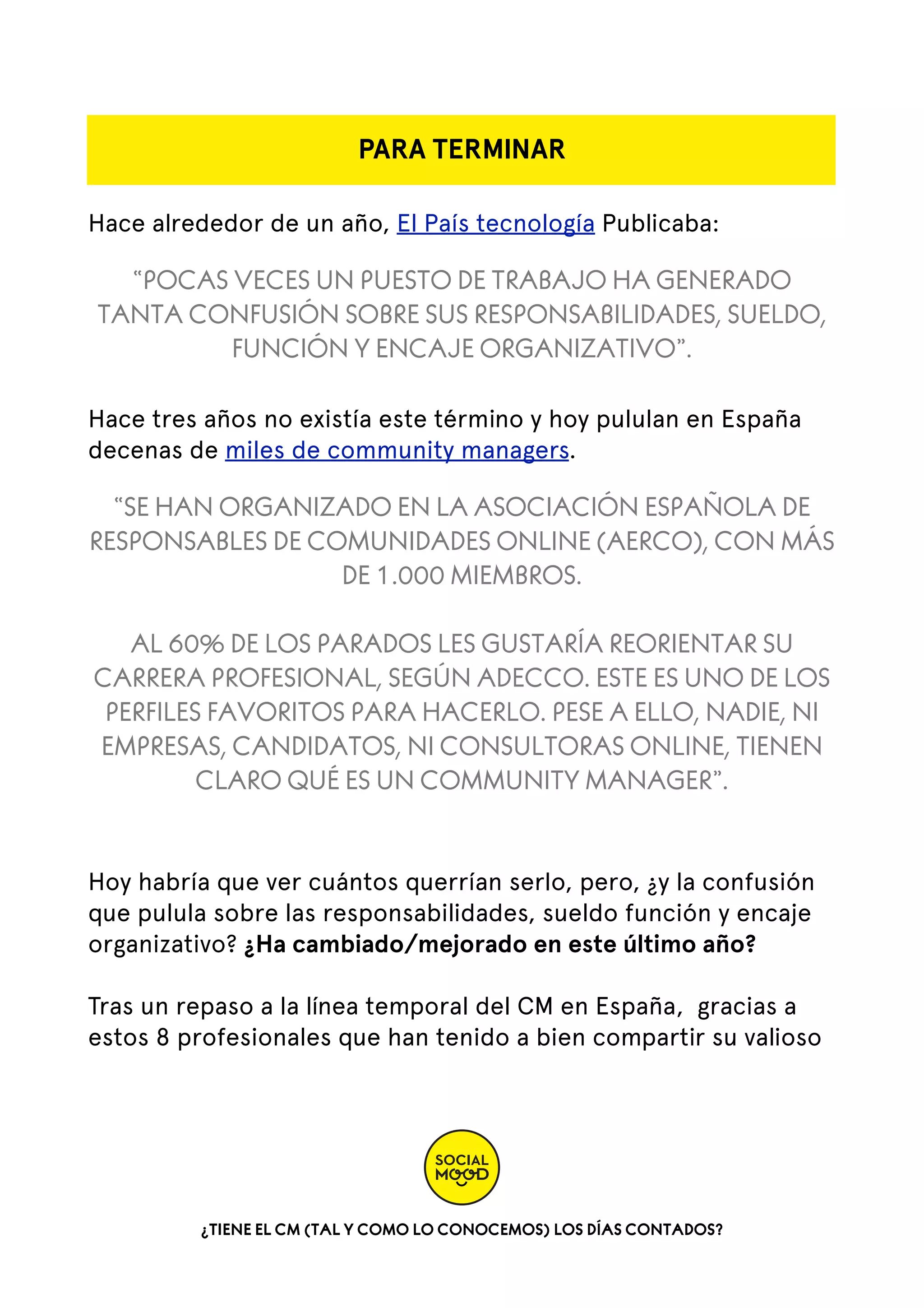 PARA TERMINAR
Hace alrededor de un año, El País tecnología Publicaba:

“POCAS VECES UN PUESTO DE TRABAJO HA GENERADO
TANTA CONFUSIÓN SOBRE SUS RESPONSABILIDADES, SUELDO,
FUNCIÓN Y ENCAJE ORGANIZATIVO”.
Hace tres años no existía este término y hoy pululan en España
decenas de miles de community managers.

“SE HAN ORGANIZADO EN LA ASOCIACIÓN ESPAÑOLA DE
RESPONSABLES DE COMUNIDADES ONLINE (AERCO), CON MÁS
DE 1.000 MIEMBROS.
AL 60% DE LOS PARADOS LES GUSTARÍA REORIENTAR SU
CARRERA PROFESIONAL, SEGÚN ADECCO. ESTE ES UNO DE LOS
PERFILES FAVORITOS PARA HACERLO. PESE A ELLO, NADIE, NI
EMPRESAS, CANDIDATOS, NI CONSULTORAS ONLINE, TIENEN
CLARO QUÉ ES UN COMMUNITY MANAGER”.
Hoy habría que ver cuántos querrían serlo, pero, ¿y la confusión
que pulula sobre las responsabilidades, sueldo función y encaje
organizativo? ¿Ha cambiado/mejorado en este último año?
Tras un repaso a la línea temporal del CM en España, gracias a
estos 8 profesionales que han tenido a bien compartir su valioso

¿TIENE EL CM (TAL Y COMO LO CONOCEMOS) LOS DÍAS CONTADOS?

 