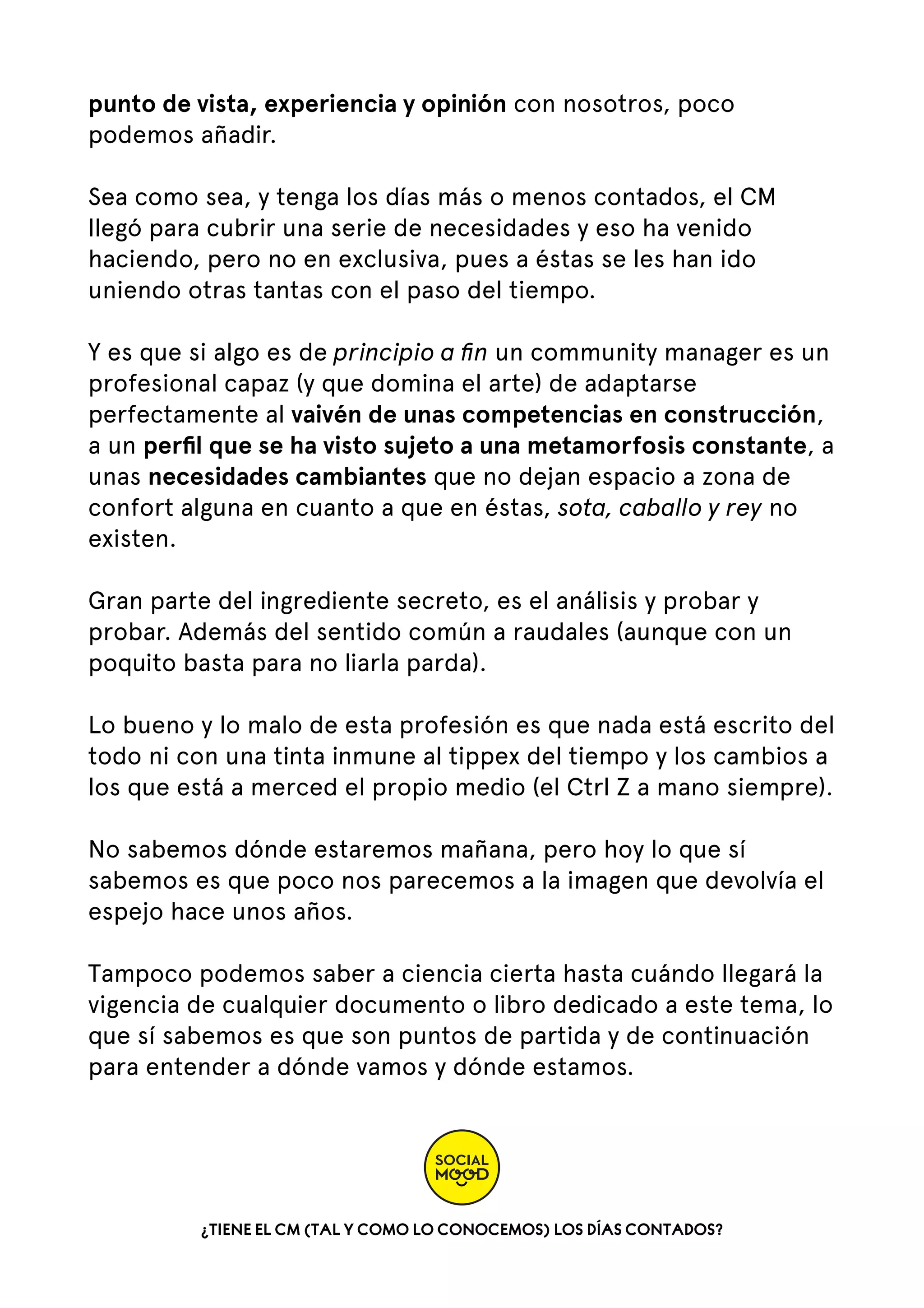 punto de vista, experiencia y opinión con nosotros, poco
podemos añadir. 
Sea como sea, y tenga los días más o menos contados, el CM
llegó para cubrir una serie de necesidades y eso ha venido
haciendo, pero no en exclusiva, pues a éstas se les han ido
uniendo otras tantas con el paso del tiempo. 
Y es que si algo es de principio a ﬁn un community manager es un
profesional capaz (y que domina el arte) de adaptarse
perfectamente al vaivén de unas competencias en construcción,
a un perﬁl que se ha visto sujeto a una metamorfosis constante, a
unas necesidades cambiantes que no dejan espacio a zona de
confort alguna en cuanto a que en éstas, sota, caballo y rey no
existen.
Gran parte del ingrediente secreto, es el análisis y probar y
probar. Además del sentido común a raudales (aunque con un
poquito basta para no liarla parda).
Lo bueno y lo malo de esta profesión es que nada está escrito del
todo ni con una tinta inmune al tippex del tiempo y los cambios a
los que está a merced el propio medio (el Ctrl Z a mano siempre).
No sabemos dónde estaremos mañana, pero hoy lo que sí
sabemos es que poco nos parecemos a la imagen que devolvía el
espejo hace unos años.
Tampoco podemos saber a ciencia cierta hasta cuándo llegará la
vigencia de cualquier documento o libro dedicado a este tema, lo
que sí sabemos es que son puntos de partida y de continuación
para entender a dónde vamos y dónde estamos.

¿TIENE EL CM (TAL Y COMO LO CONOCEMOS) LOS DÍAS CONTADOS?

 