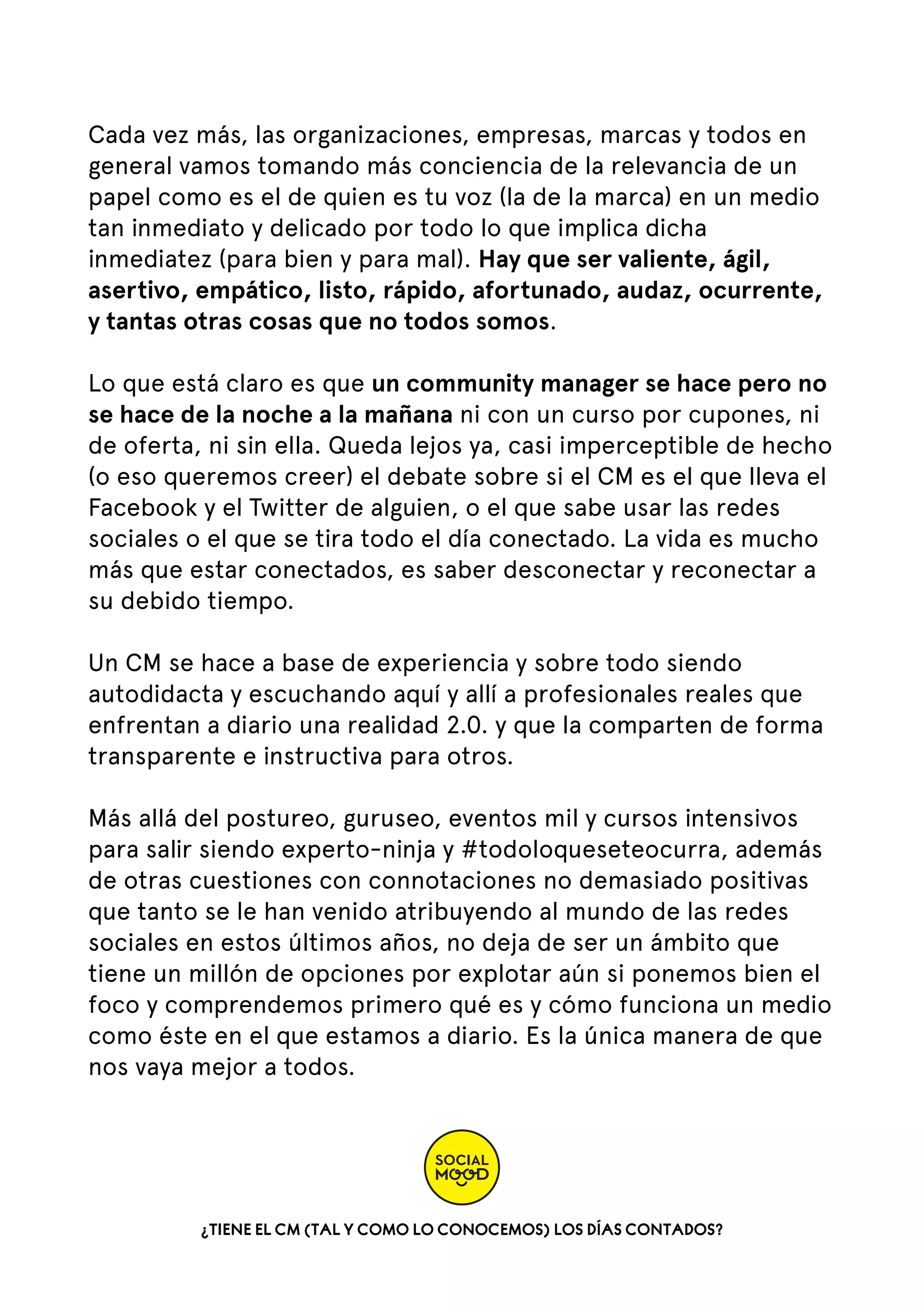 Cada vez más, las organizaciones, empresas, marcas y todos en
general vamos tomando más conciencia de la relevancia de un
papel como es el de quien es tu voz (la de la marca) en un medio
tan inmediato y delicado por todo lo que implica dicha
inmediatez (para bien y para mal). Hay que ser valiente, ágil,
asertivo, empático, listo, rápido, afortunado, audaz, ocurrente,
y tantas otras cosas que no todos somos.
Lo que está claro es que un community manager se hace pero no
se hace de la noche a la mañana ni con un curso por cupones, ni
de oferta, ni sin ella. Queda lejos ya, casi imperceptible de hecho
(o eso queremos creer) el debate sobre si el CM es el que lleva el
Facebook y el Twitter de alguien, o el que sabe usar las redes
sociales o el que se tira todo el día conectado. La vida es mucho
más que estar conectados, es saber desconectar y reconectar a
su debido tiempo.
Un CM se hace a base de experiencia y sobre todo siendo
autodidacta y escuchando aquí y allí a profesionales reales que
enfrentan a diario una realidad 2.0. y que la comparten de forma
transparente e instructiva para otros.
Más allá del postureo, guruseo, eventos mil y cursos intensivos
para salir siendo experto-ninja y #todoloqueseteocurra, además
de otras cuestiones con connotaciones no demasiado positivas
que tanto se le han venido atribuyendo al mundo de las redes
sociales en estos últimos años, no deja de ser un ámbito que
tiene un millón de opciones por explotar aún si ponemos bien el
foco y comprendemos primero qué es y cómo funciona un medio
como éste en el que estamos a diario. Es la única manera de que
nos vaya mejor a todos.

¿TIENE EL CM (TAL Y COMO LO CONOCEMOS) LOS DÍAS CONTADOS?

 