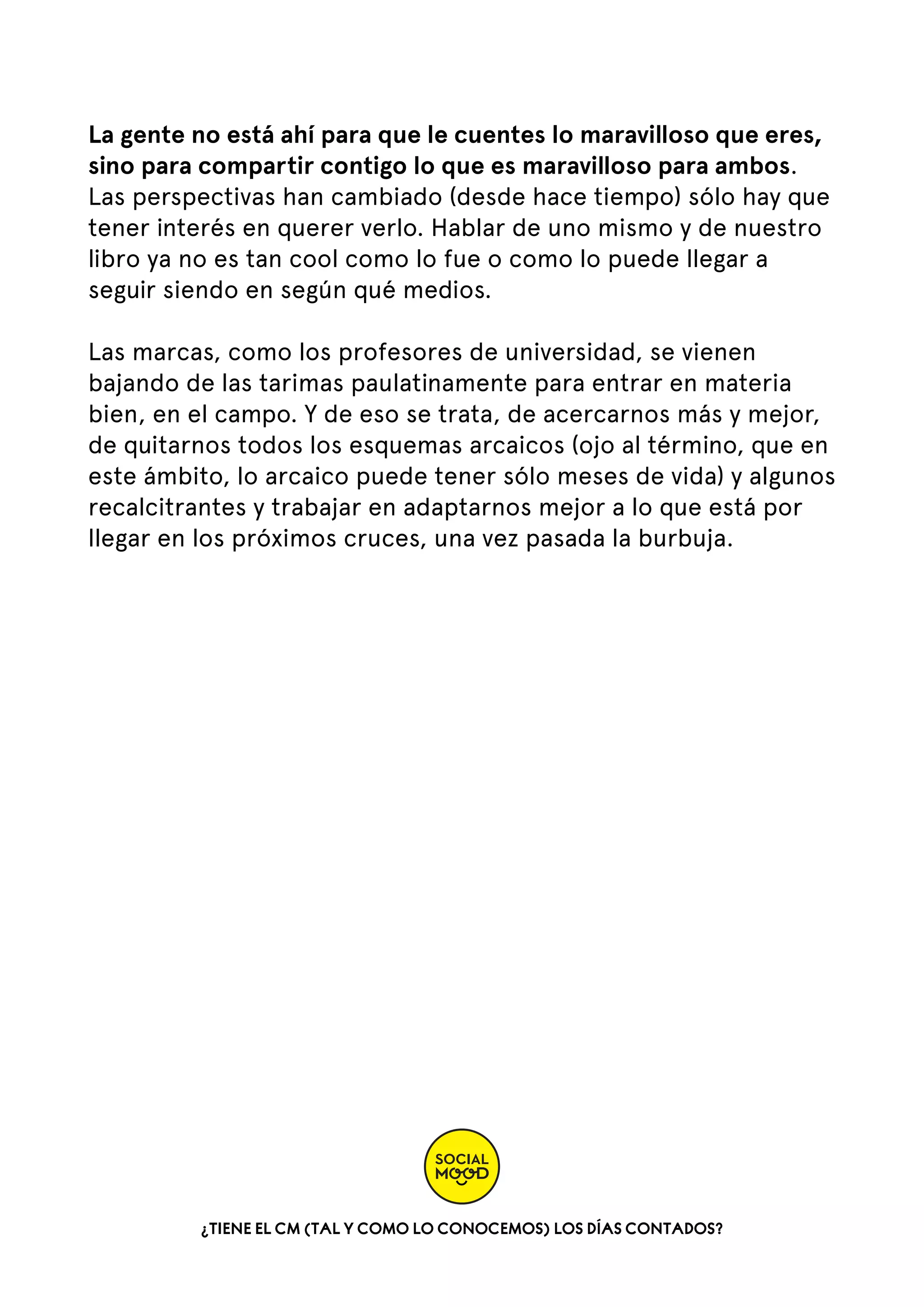 La gente no está ahí para que le cuentes lo maravilloso que eres,
sino para compartir contigo lo que es maravilloso para ambos.
Las perspectivas han cambiado (desde hace tiempo) sólo hay que
tener interés en querer verlo. Hablar de uno mismo y de nuestro
libro ya no es tan cool como lo fue o como lo puede llegar a
seguir siendo en según qué medios.
Las marcas, como los profesores de universidad, se vienen
bajando de las tarimas paulatinamente para entrar en materia
bien, en el campo. Y de eso se trata, de acercarnos más y mejor,
de quitarnos todos los esquemas arcaicos (ojo al término, que en
este ámbito, lo arcaico puede tener sólo meses de vida) y algunos
recalcitrantes y trabajar en adaptarnos mejor a lo que está por
llegar en los próximos cruces, una vez pasada la burbuja.

¿TIENE EL CM (TAL Y COMO LO CONOCEMOS) LOS DÍAS CONTADOS?

 