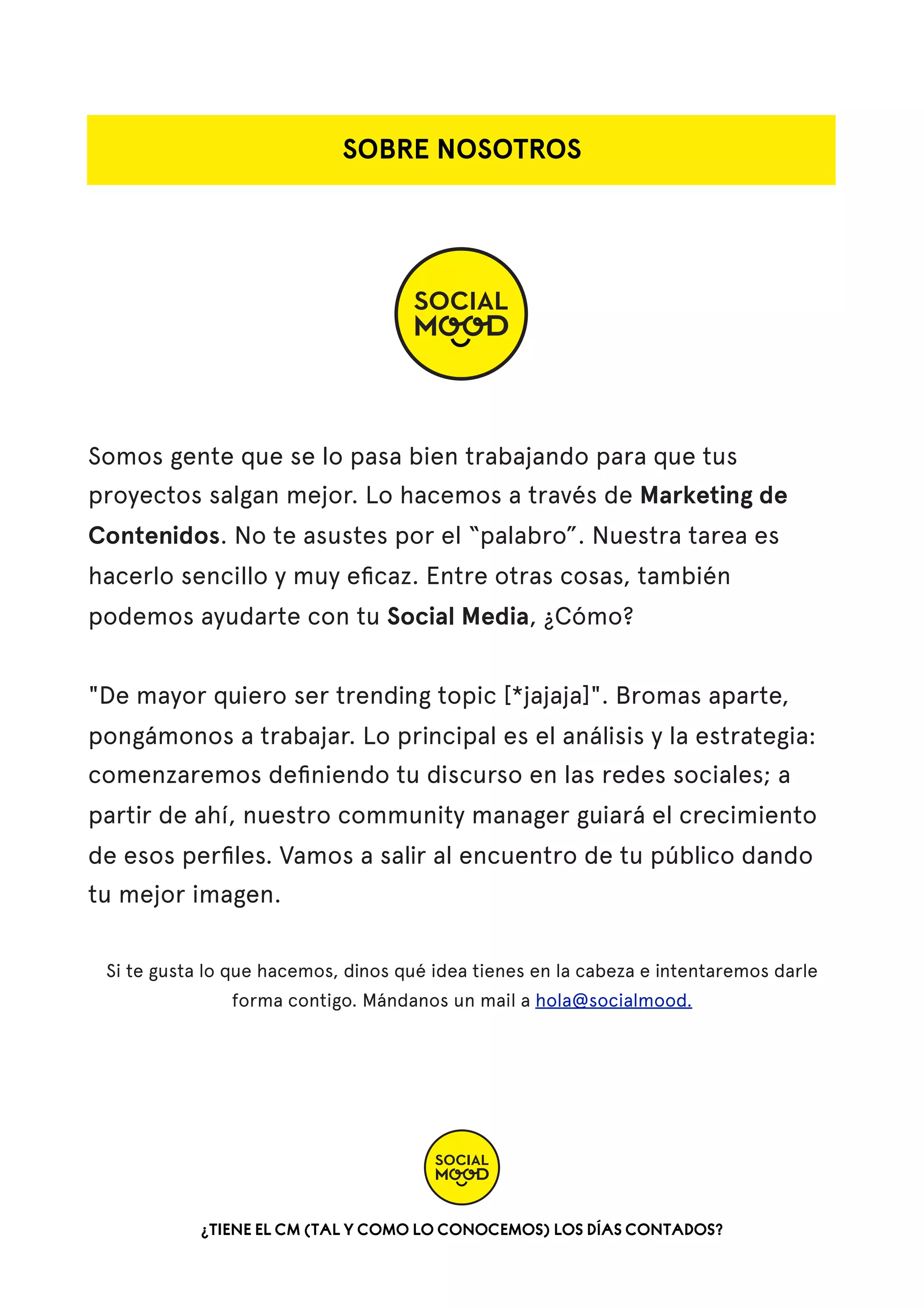 SOBRE NOSOTROS

Somos gente que se lo pasa bien trabajando para que tus
proyectos salgan mejor. Lo hacemos a través de Marketing de
Contenidos. No te asustes por el “palabro”. Nuestra tarea es
hacerlo sencillo y muy eﬁcaz. Entre otras cosas, también
podemos ayudarte con tu Social Media, ¿Cómo?
"De mayor quiero ser trending topic [*jajaja]". Bromas aparte,
pongámonos a trabajar. Lo principal es el análisis y la estrategia:
comenzaremos deﬁniendo tu discurso en las redes sociales; a
partir de ahí, nuestro community manager guiará el crecimiento
de esos perﬁles. Vamos a salir al encuentro de tu público dando
tu mejor imagen.
Si te gusta lo que hacemos, dinos qué idea tienes en la cabeza e intentaremos darle
forma contigo. Mándanos un mail a hola@socialmood.

¿TIENE EL CM (TAL Y COMO LO CONOCEMOS) LOS DÍAS CONTADOS?

 