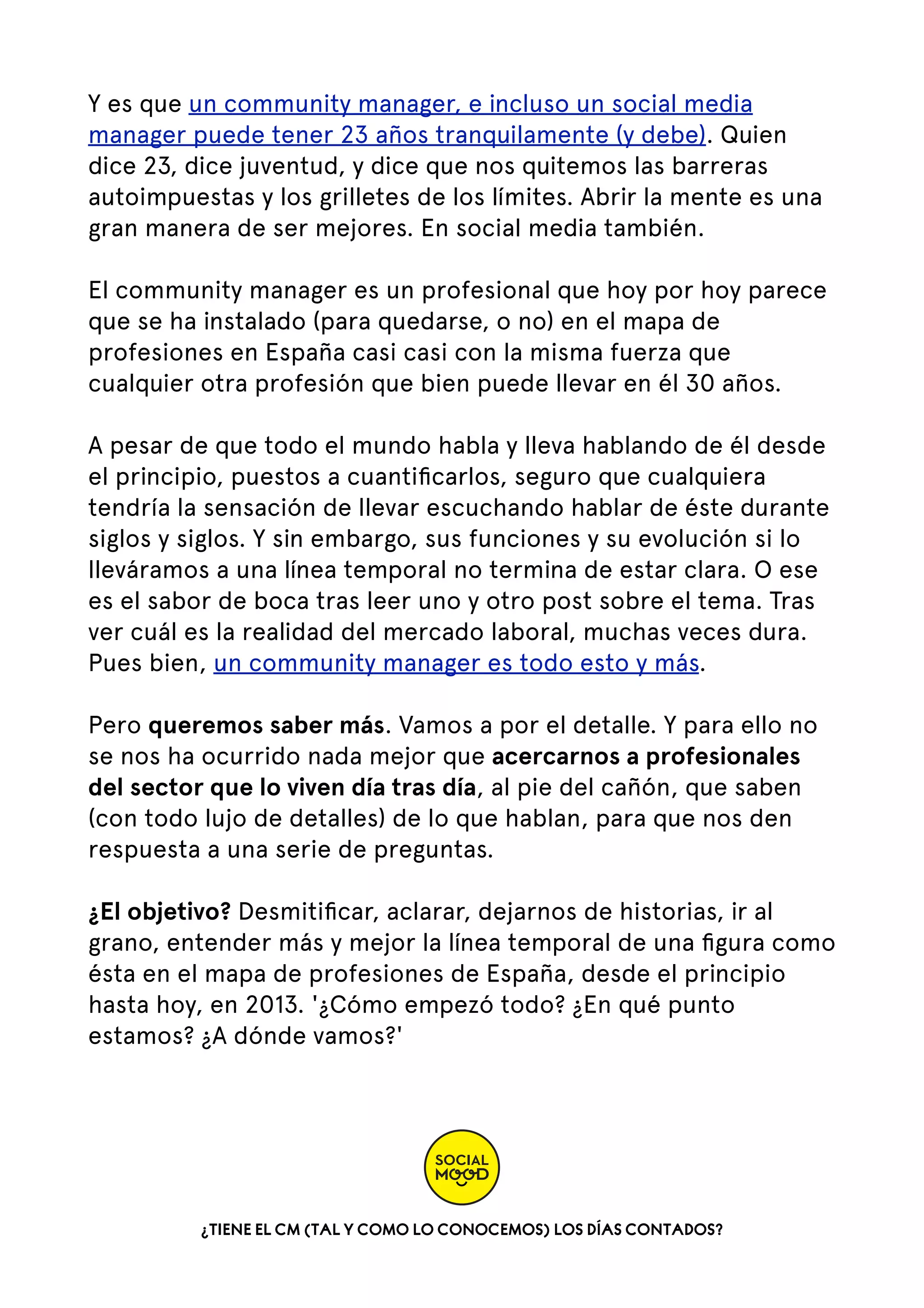 Y es que un community manager, e incluso un social media
manager puede tener 23 años tranquilamente (y debe). Quien
dice 23, dice juventud, y dice que nos quitemos las barreras
autoimpuestas y los grilletes de los límites. Abrir la mente es una
gran manera de ser mejores. En social media también.
El community manager es un profesional que hoy por hoy parece
que se ha instalado (para quedarse, o no) en el mapa de
profesiones en España casi casi con la misma fuerza que
cualquier otra profesión que bien puede llevar en él 30 años.
A pesar de que todo el mundo habla y lleva hablando de él desde
el principio, puestos a cuantiﬁcarlos, seguro que cualquiera
tendría la sensación de llevar escuchando hablar de éste durante
siglos y siglos. Y sin embargo, sus funciones y su evolución si lo
lleváramos a una línea temporal no termina de estar clara. O ese
es el sabor de boca tras leer uno y otro post sobre el tema. Tras
ver cuál es la realidad del mercado laboral, muchas veces dura.
Pues bien, un community manager es todo esto y más.
Pero queremos saber más. Vamos a por el detalle. Y para ello no
se nos ha ocurrido nada mejor que acercarnos a profesionales
del sector que lo viven día tras día, al pie del cañón, que saben
(con todo lujo de detalles) de lo que hablan, para que nos den
respuesta a una serie de preguntas.
¿El objetivo? Desmitiﬁcar, aclarar, dejarnos de historias, ir al
grano, entender más y mejor la línea temporal de una ﬁgura como
ésta en el mapa de profesiones de España, desde el principio
hasta hoy, en 2013. '¿Cómo empezó todo? ¿En qué punto
estamos? ¿A dónde vamos?'

¿TIENE EL CM (TAL Y COMO LO CONOCEMOS) LOS DÍAS CONTADOS?

 