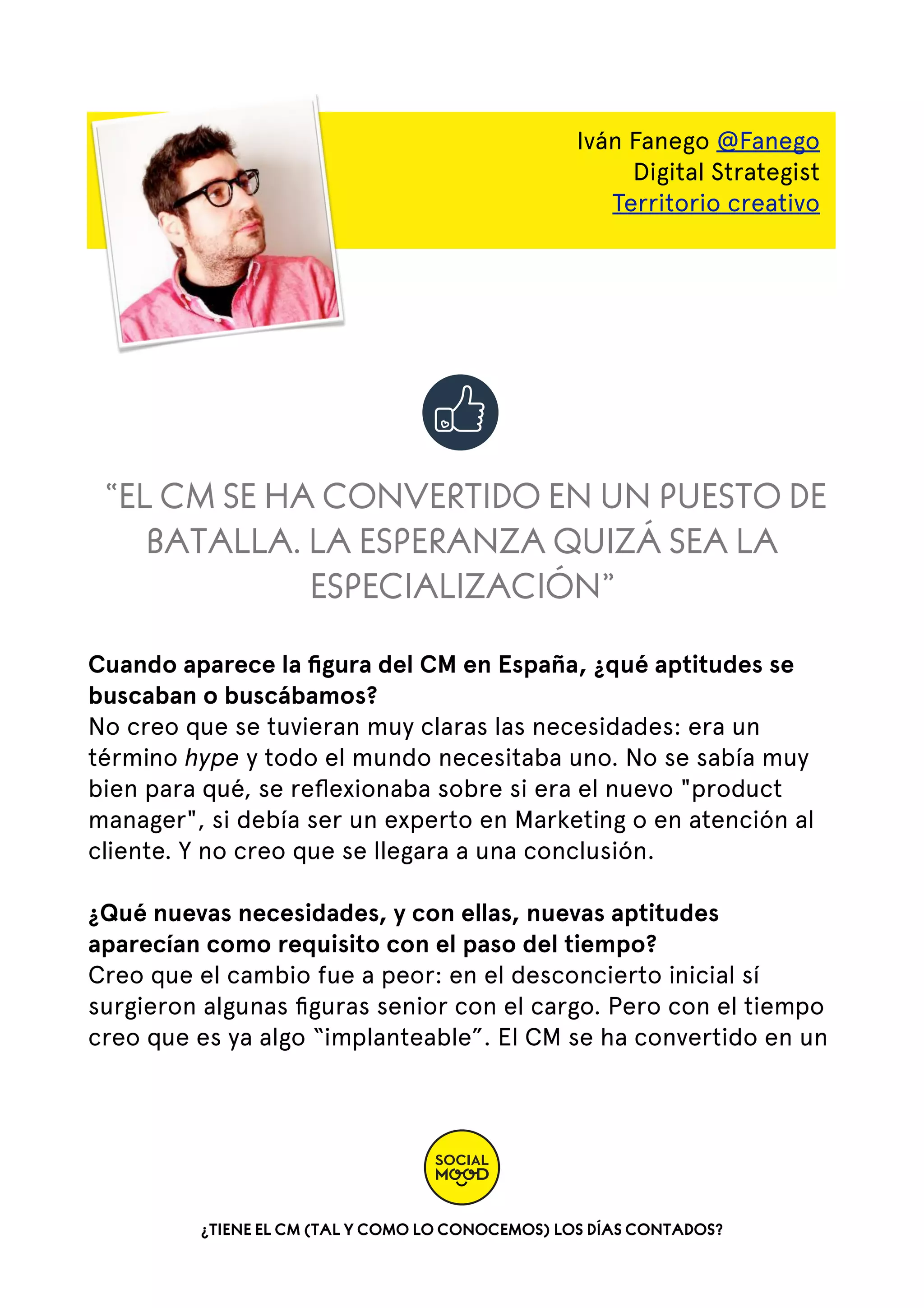 Iván Fanego @Fanego
Digital Strategist
Territorio creativo

“EL CM SE HA CONVERTIDO EN UN PUESTO DE
BATALLA. LA ESPERANZA QUIZÁ SEA LA
ESPECIALIZACIÓN”
Cuando aparece la ﬁgura del CM en España, ¿qué aptitudes se
buscaban o buscábamos?
No creo que se tuvieran muy claras las necesidades: era un
término hype y todo el mundo necesitaba uno. No se sabía muy
bien para qué, se reﬂexionaba sobre si era el nuevo "product
manager", si debía ser un experto en Marketing o en atención al
cliente. Y no creo que se llegara a una conclusión.
¿Qué nuevas necesidades, y con ellas, nuevas aptitudes
aparecían como requisito con el paso del tiempo?
Creo que el cambio fue a peor: en el desconcierto inicial sí
surgieron algunas ﬁguras senior con el cargo. Pero con el tiempo
creo que es ya algo “implanteable”. El CM se ha convertido en un

¿TIENE EL CM (TAL Y COMO LO CONOCEMOS) LOS DÍAS CONTADOS?

 