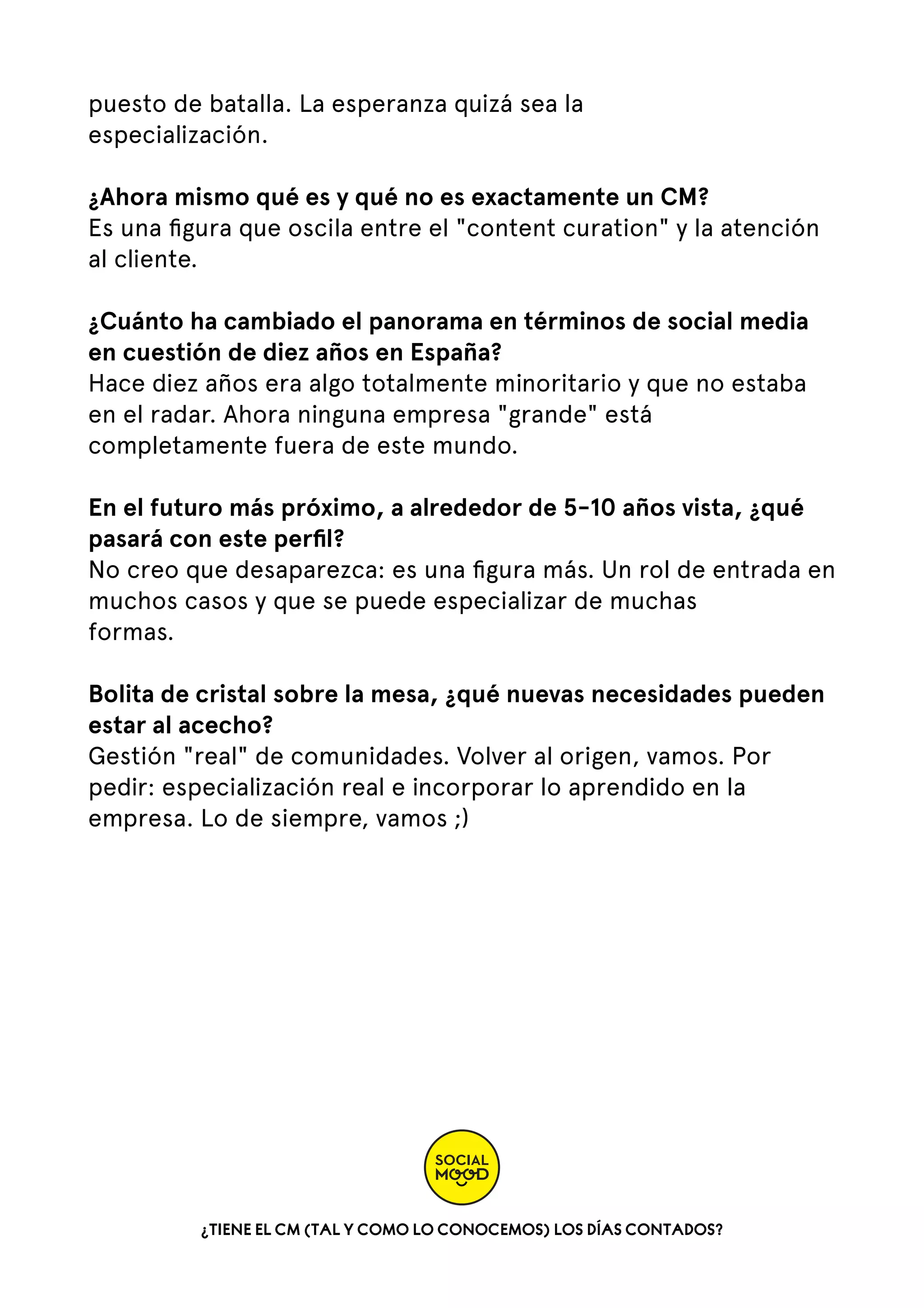 puesto de batalla. La esperanza quizá sea la
especialización.
¿Ahora mismo qué es y qué no es exactamente un CM?
Es una ﬁgura que oscila entre el "content curation" y la atención
al cliente.
¿Cuánto ha cambiado el panorama en términos de social media
en cuestión de diez años en España?
Hace diez años era algo totalmente minoritario y que no estaba
en el radar. Ahora ninguna empresa "grande" está
completamente fuera de este mundo.
En el futuro más próximo, a alrededor de 5-10 años vista, ¿qué
pasará con este perﬁl?
No creo que desaparezca: es una ﬁgura más. Un rol de entrada en
muchos casos y que se puede especializar de muchas
formas.
Bolita de cristal sobre la mesa, ¿qué nuevas necesidades pueden
estar al acecho?
Gestión "real" de comunidades. Volver al origen, vamos. Por
pedir: especialización real e incorporar lo aprendido en la
empresa. Lo de siempre, vamos ;)

¿TIENE EL CM (TAL Y COMO LO CONOCEMOS) LOS DÍAS CONTADOS?

 