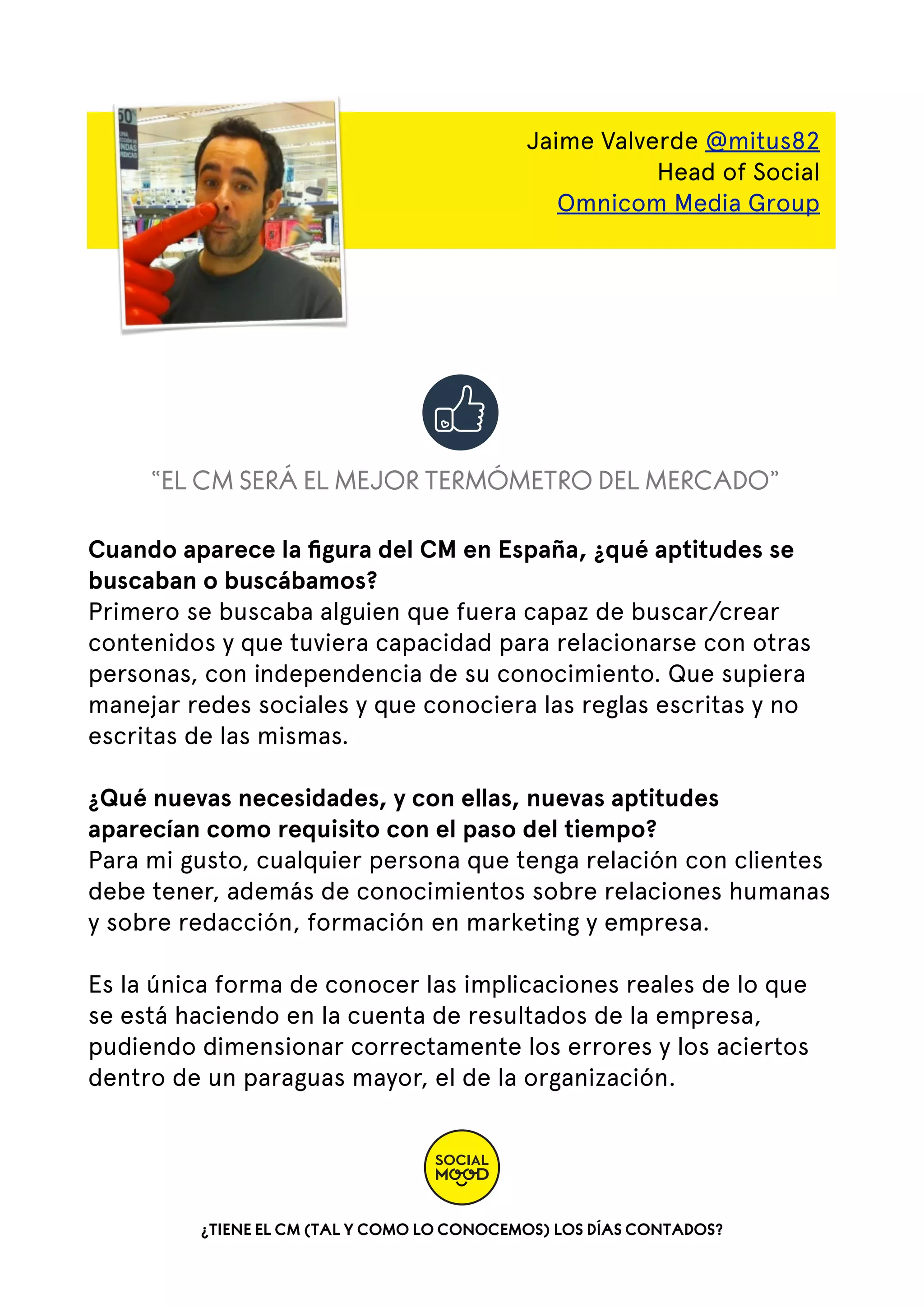 Jaime Valverde @mitus82
Head of Social
Omnicom Media Group

“EL CM SERÁ EL MEJOR TERMÓMETRO DEL MERCADO”
Cuando aparece la ﬁgura del CM en España, ¿qué aptitudes se
buscaban o buscábamos?
Primero se buscaba alguien que fuera capaz de buscar/crear
contenidos y que tuviera capacidad para relacionarse con otras
personas, con independencia de su conocimiento. Que supiera
manejar redes sociales y que conociera las reglas escritas y no
escritas de las mismas.
¿Qué nuevas necesidades, y con ellas, nuevas aptitudes
aparecían como requisito con el paso del tiempo?
Para mi gusto, cualquier persona que tenga relación con clientes
debe tener, además de conocimientos sobre relaciones humanas
y sobre redacción, formación en marketing y empresa.
Es la única forma de conocer las implicaciones reales de lo que
se está haciendo en la cuenta de resultados de la empresa,
pudiendo dimensionar correctamente los errores y los aciertos
dentro de un paraguas mayor, el de la organización.

¿TIENE EL CM (TAL Y COMO LO CONOCEMOS) LOS DÍAS CONTADOS?

 