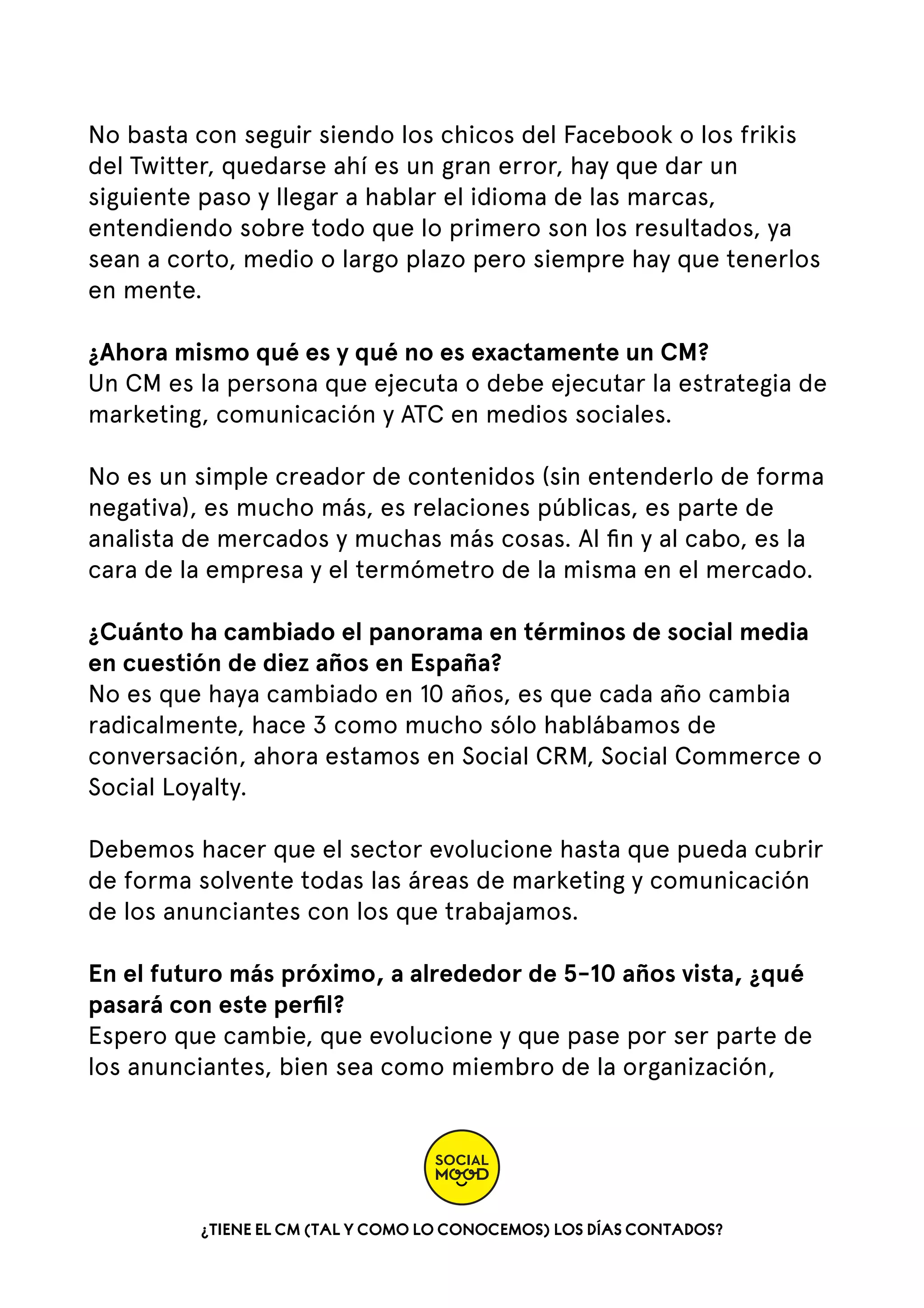 No basta con seguir siendo los chicos del Facebook o los frikis
del Twitter, quedarse ahí es un gran error, hay que dar un
siguiente paso y llegar a hablar el idioma de las marcas,
entendiendo sobre todo que lo primero son los resultados, ya
sean a corto, medio o largo plazo pero siempre hay que tenerlos
en mente.
¿Ahora mismo qué es y qué no es exactamente un CM?
Un CM es la persona que ejecuta o debe ejecutar la estrategia de
marketing, comunicación y ATC en medios sociales.
No es un simple creador de contenidos (sin entenderlo de forma
negativa), es mucho más, es relaciones públicas, es parte de
analista de mercados y muchas más cosas. Al ﬁn y al cabo, es la
cara de la empresa y el termómetro de la misma en el mercado.
¿Cuánto ha cambiado el panorama en términos de social media
en cuestión de diez años en España?
No es que haya cambiado en 10 años, es que cada año cambia
radicalmente, hace 3 como mucho sólo hablábamos de
conversación, ahora estamos en Social CRM, Social Commerce o
Social Loyalty.
Debemos hacer que el sector evolucione hasta que pueda cubrir
de forma solvente todas las áreas de marketing y comunicación
de los anunciantes con los que trabajamos.
En el futuro más próximo, a alrededor de 5-10 años vista, ¿qué
pasará con este perﬁl?
Espero que cambie, que evolucione y que pase por ser parte de
los anunciantes, bien sea como miembro de la organización,

¿TIENE EL CM (TAL Y COMO LO CONOCEMOS) LOS DÍAS CONTADOS?

 