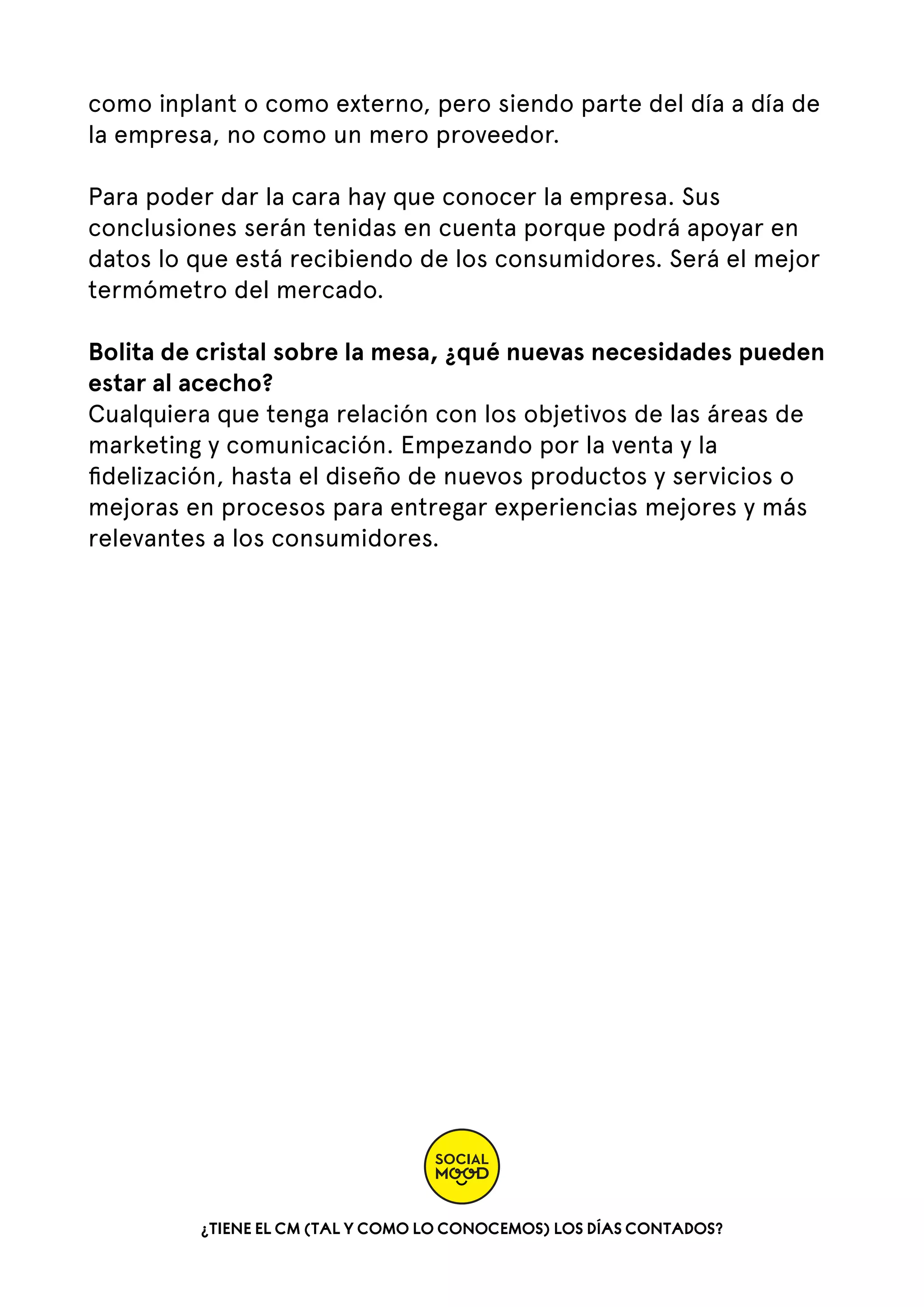 como inplant o como externo, pero siendo parte del día a día de
la empresa, no como un mero proveedor.
Para poder dar la cara hay que conocer la empresa. Sus
conclusiones serán tenidas en cuenta porque podrá apoyar en
datos lo que está recibiendo de los consumidores. Será el mejor
termómetro del mercado.
Bolita de cristal sobre la mesa, ¿qué nuevas necesidades pueden
estar al acecho?
Cualquiera que tenga relación con los objetivos de las áreas de
marketing y comunicación. Empezando por la venta y la
ﬁdelización, hasta el diseño de nuevos productos y servicios o
mejoras en procesos para entregar experiencias mejores y más
relevantes a los consumidores.

¿TIENE EL CM (TAL Y COMO LO CONOCEMOS) LOS DÍAS CONTADOS?

 