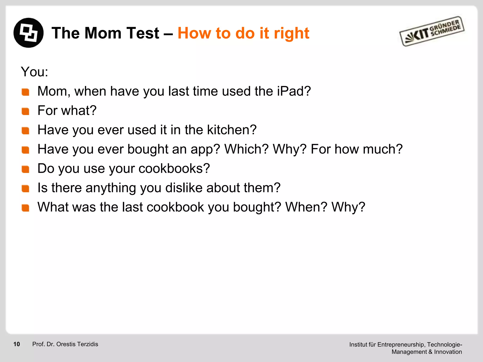 The Mom Test – How to do it right
You:
Mom, when have you last time used the iPad?
For what?
Have you ever used it in the kitchen?
Have you ever bought an app? Which? Why? For how much?
Do you use your cookbooks?
Is there anything you dislike about them?
What was the last cookbook you bought? When? Why?

10

Prof. Dr. Orestis Terzidis

Institut für Entrepreneurship, TechnologieManagement & Innovation

 