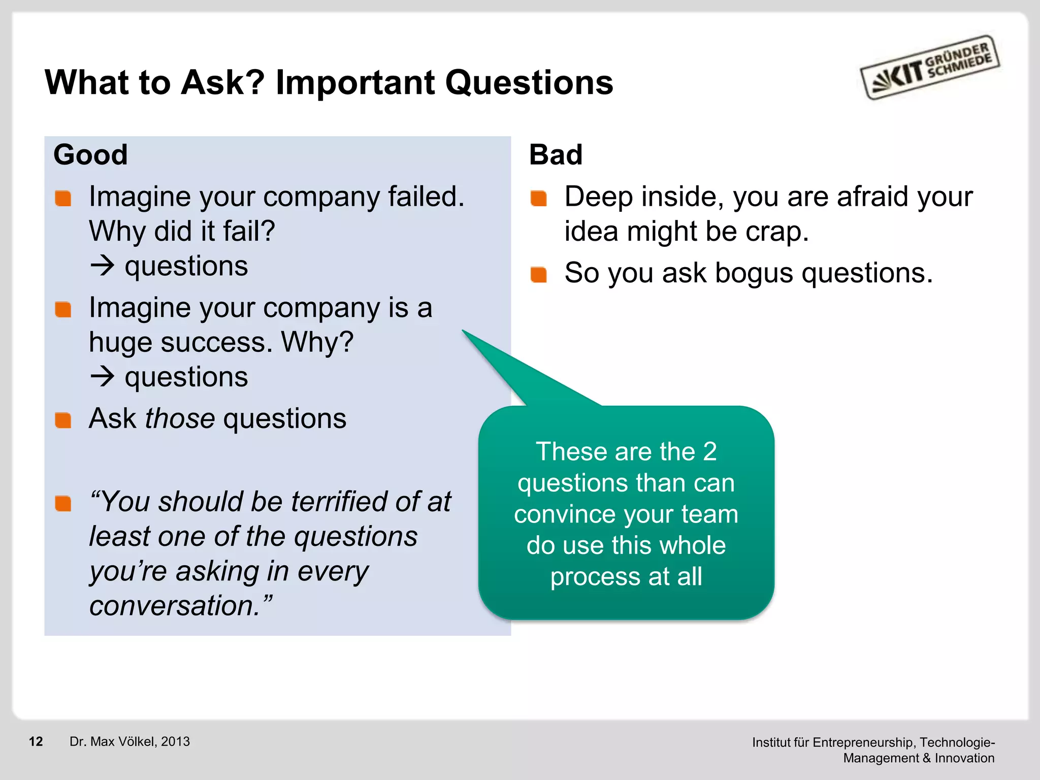 What to Ask? Important Questions
Good
Imagine your company failed.
Why did it fail?
 questions
Imagine your company is a
huge success. Why?
 questions
Ask those questions
“You should be terrified of at
least one of the questions
you’re asking in every
conversation.”

12

Dr. Max Völkel, 2013

Bad
Deep inside, you are afraid your
idea might be crap.
So you ask bogus questions.

These are the 2
questions than can
convince your team
do use this whole
process at all

Institut für Entrepreneurship, TechnologieManagement & Innovation

 