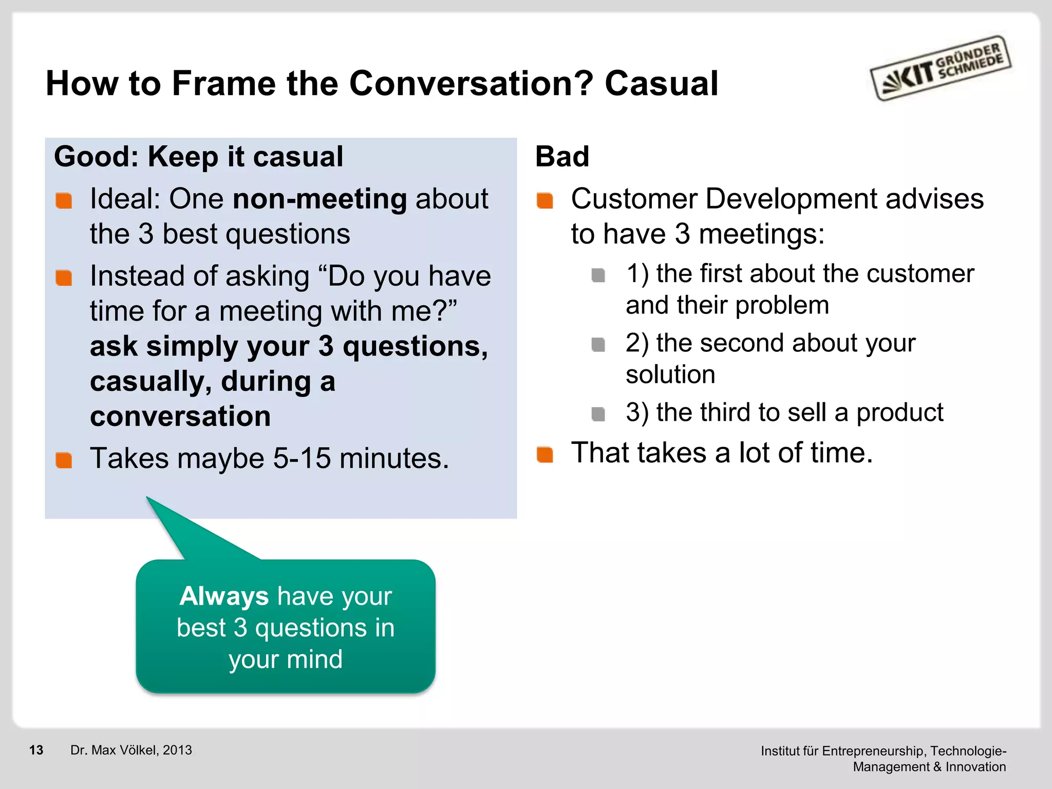 How to Frame the Conversation? Casual
Good: Keep it casual
Ideal: One non-meeting about
the 3 best questions
Instead of asking ―Do you have
time for a meeting with me?‖
ask simply your 3 questions,
casually, during a
conversation
Takes maybe 5-15 minutes.

Bad
Customer Development advises
to have 3 meetings:
1) the first about the customer
and their problem
2) the second about your
solution
3) the third to sell a product

That takes a lot of time.

Always have your
best 3 questions in
your mind

13

Dr. Max Völkel, 2013

Institut für Entrepreneurship, TechnologieManagement & Innovation

 