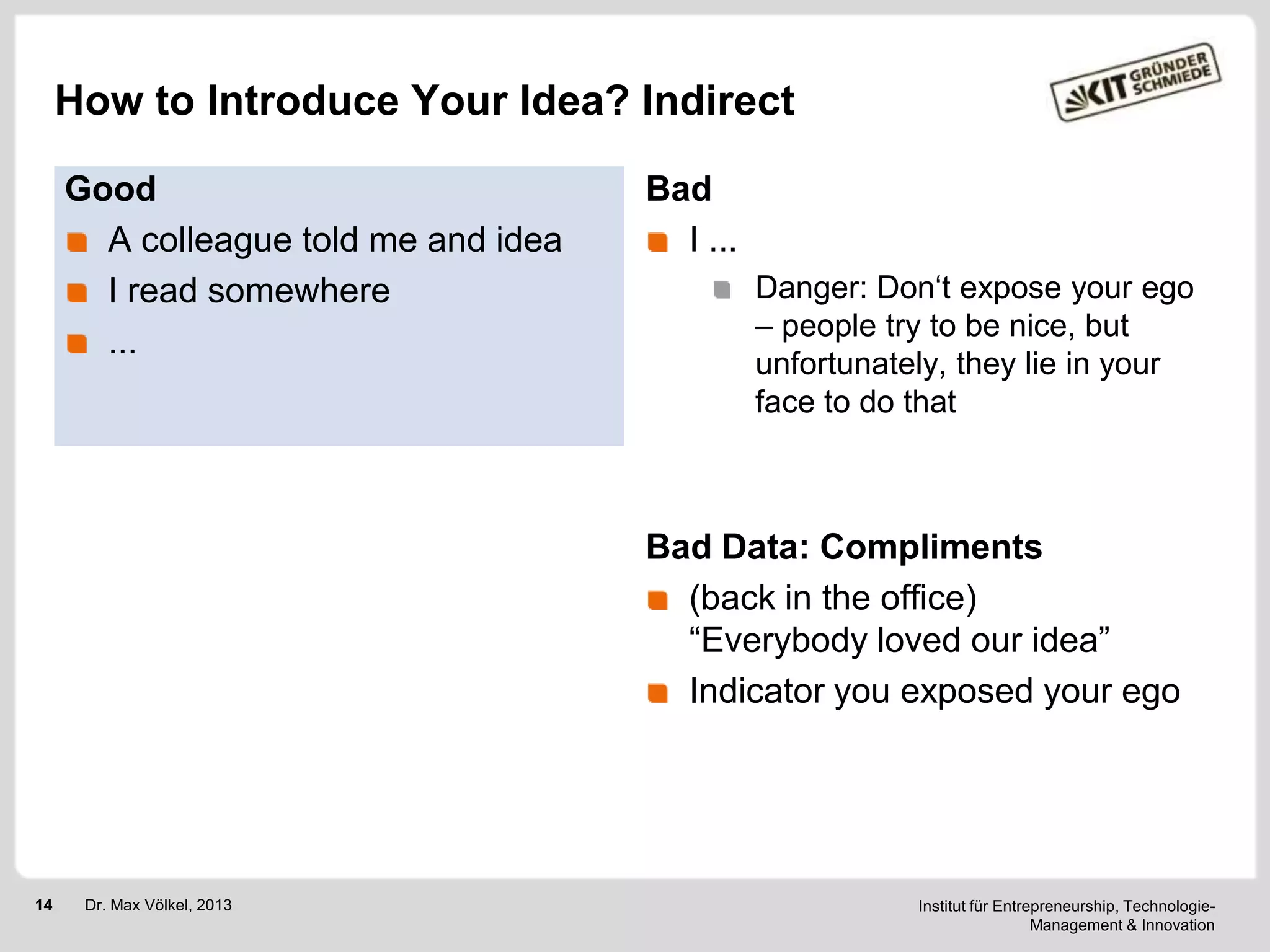 How to Introduce Your Idea? Indirect
Good
A colleague told me and idea
I read somewhere
...

Bad
I ...
Danger: Don‗t expose your ego
– people try to be nice, but
unfortunately, they lie in your
face to do that

Bad Data: Compliments
(back in the office)
―Everybody loved our idea‖
Indicator you exposed your ego

14

Dr. Max Völkel, 2013

Institut für Entrepreneurship, TechnologieManagement & Innovation

 