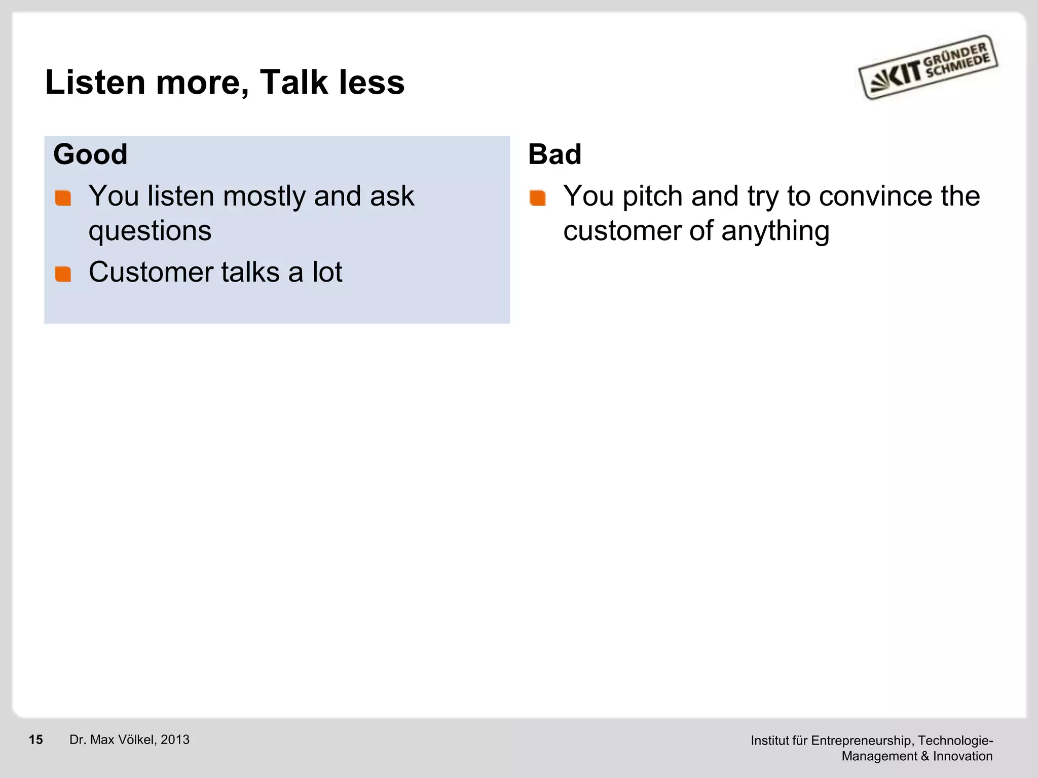 Listen more, Talk less
Good
You listen mostly and ask
questions
Customer talks a lot

15

Dr. Max Völkel, 2013

Bad
You pitch and try to convince the
customer of anything

Institut für Entrepreneurship, TechnologieManagement & Innovation

 