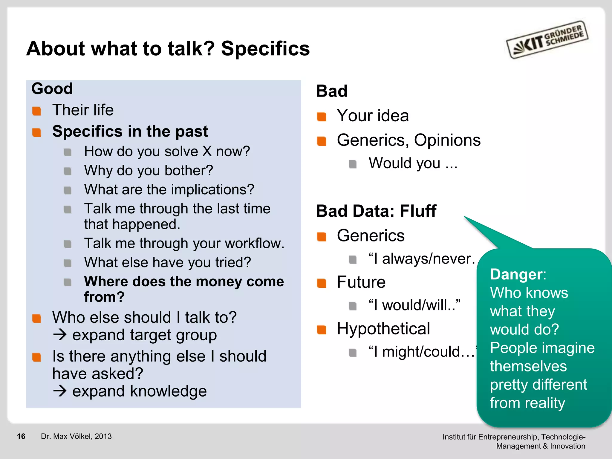 About what to talk? Specifics
Good
Their life
Specifics in the past
How do you solve X now?
Why do you bother?
What are the implications?
Talk me through the last time
that happened.
Talk me through your workflow.
What else have you tried?
Where does the money come
from?

Who else should I talk to?
 expand target group
Is there anything else I should
have asked?
 expand knowledge
16

Dr. Max Völkel, 2013

Bad
Your idea
Generics, Opinions
Would you ...

Bad Data: Fluff
Generics
―I always/never…‖
Danger:
Future
Who knows
―I would/will..‖
what they
Hypothetical
would do?
―I might/could…‖ People imagine
themselves
pretty different
from reality
Institut für Entrepreneurship, TechnologieManagement & Innovation

 